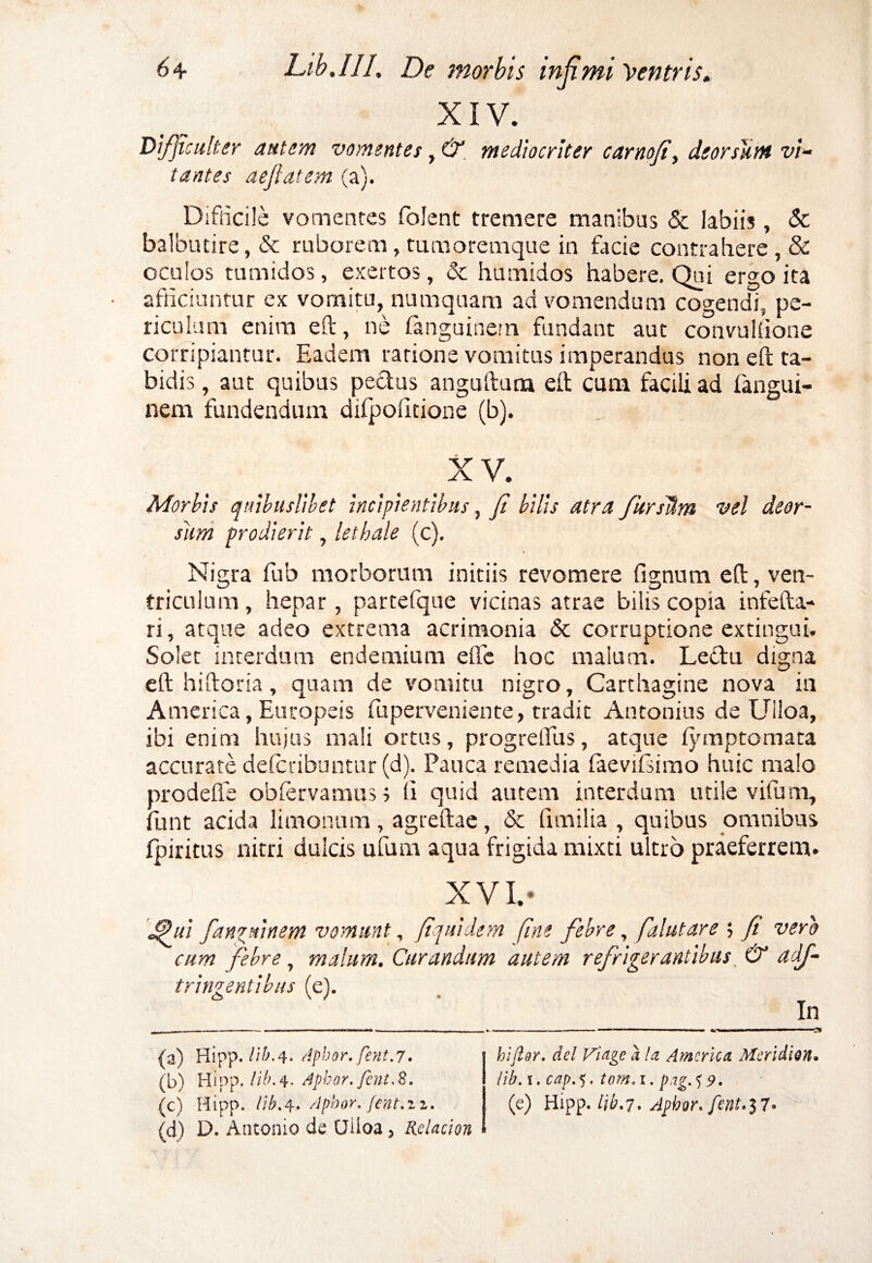 XIV. Difficulter autem vomentes, & mediocriter carnofi, deorsum vi¬ tantes aeftatem (a). Difficile vomentes folent tremere manibus & labiis, <$c balbutire, & ruborem, tumoremque in facie contrahere , & oculos tumidos, exertos, & humidos habere. Qui ergo ita afficiuntur ex vomitu, numquam ad vomendum cogendi, pe¬ riculum enim eft, ne fanguinem fundant aut convuliione corripiantur. Eadem ratione vomitus imperandus non eft ta¬ bidis , aut quibus pectus anguftuna eft cum facili ad langui- nem fundendum difpoiitione (b). XV. Morbis quibuslibet incipientibus, fi bilis atra fiursUm vel deor¬ sum prodierit, lethale (c). Nigra fub morborum initiis revomere lignum eft, ven¬ triculum , hepar, partefque vicinas atrae bilis copia infefta- ri, atque adeo extrema acrimonia & corruptione extingui. Solet interdum endemium effe hoc malum. Ledftu digna eft hiftoria, quam de vomitu nigro, Carthagine nova in America, Europeis fuperveniente, tradit Antonius de Uiloa, ibi enim hujus mali ortus, progrelfus, atque lymptomata accurate delcribuntur (d). Pauca remedia laevifsimo huic malo prodelfe oblervamuss li quid autem interdum utile vifum, funt acida limonum, agreftae, & fimilia , quibus omnibus fpiritus nitri dulcis ufum aqua frigida mixti ultro praeferrem. XVI. - Jpui fanguinem vomunt, fiquidem fine febre, falutare ; fi vero cum febre, malum. Curandum autem refrigerantibus & adf- trineentibus (c). (a) Hipp. //6.4. Apbor. fent.7. (b) Hipp. lib. 4. Aphor. fint.S. (c) Hipp. lib.4. Apbor, fent.n. (d) D. Antonio de (Jiloa 5 Relacion hifior. dei Viage k U America Meri di on. lib. 1. cap. 5. tom. 1. pag. $ 9. (e) Hipp- lib'7. Apbw.fent.$7*