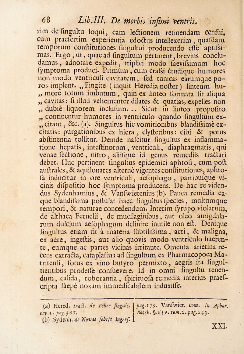 rim de fingultu loqui, eam le&ionem retinendam cenfui, cum praeiertim experientia edo&us intellexerim , quafdam temporum conftitutiones fingultui producendo efle aptifsi- mas. Ergo, ut, quae ad fingultum pertinent, brevius conclu¬ damus, adnotare expedit, triplici modo faevifsimum hoc iymptoma produci. Primum , cum crafsi crudique humores non modo ventriculi cavitatem, fed tunicas earumquepo- ros implent. „Fingite (inquit Heredianofter) linteum hu- „ more totum imbutum, quin ex linteo formata fit aliqua „ cavitas: fi illud vehementer dilates & quatias, expelles non „ dubie liquorem inclufum. .. Sicut in linteo propofito „ continentur humores in ventriculo quando fingultum ex- „ citant, &c. (a). Singultus hic vomitionibus blandifsime ex¬ citatis : purgationibus ex hiera , clyfteribus: cibi & potus abftinentia tollitur. Deinde nafcitur fingultus ex inflamma¬ tione hepatis, inteftinorum , ventriculi, diaphragmatis, qui venae fe&ione , nitro, aliifque id genus remediis tra&ari debet. Huc pertinent fingultus epidemici aphtofi, cum poft auftrales,&aquilonares alterne vigentes conftitutiones, aphto- fa inducitur in ore ventriculi, aefophago , partibufque vi¬ cinis difpofitio hoc fymptoma producens. De hac re viden¬ dus Sydenhamius, & Vanfwietenius (b). Pauca remedia ea- que blandifsima poftulat haec fingultus fpecies, multumque tempori, & naturae concedendum. Interim lyrupo violarum, de althaea Fernelii, de mucilaginibus, aut oleo amigdala- rum dulcium aefophagum delinire inutile non eft. Denique fingultus etiam fit a materia fubtilifsima, acri, & maligna, ex aere, ingeftis, aut alio quovis modo ventriculo haeren¬ te , eumque ac partes vicinas irritante. Omenta arietina re¬ cens extratfta, cataplaftm ad fingultum ex Pharmacopoea Ma- tritenfi, fotus ex vino butyro permixto, aegris ita fingul- tientibus prodefle confuevere. Id in omni fingultu tenen¬ dum, calida, roborantia, fpirituofa remedia interius praefi* cripta faepe noxam immedicabilem induxifle. (a) Hcred. tradi. de Febre fingult. pag.179. Vanfwiet. Com, in Aphor, cap.i. pag.167. Uoerb. §.655. tom.M. pag.z43. (b) Sydeah. de Novae febris ingref. / XXL