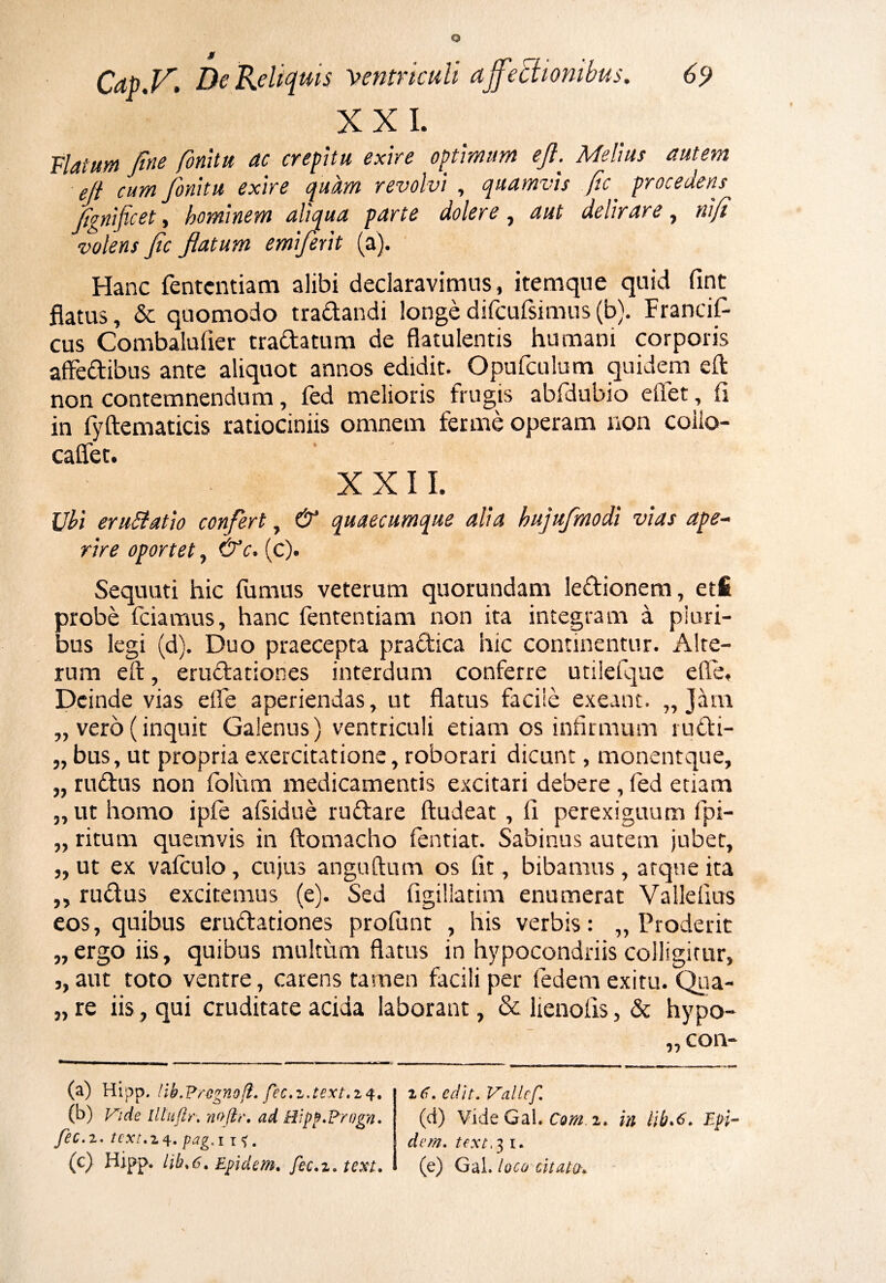 jr Cap.V. De Reliquis Ventriculi affectionibus. 69 XXL Flatum fine finittt ac crepitu exire optimum efi. Melius autem eft cum fionitu exire quam revolvi , quamvis fic. procedens fignificet, hominem aliqua parte doler e , delirare, nifi volens fic Jlatum emiferit (a). Hanc fentcntiam alibi declaravimus, itemque quid fint flatus, & quomodo tradandi longedifcufsimus(b). Francif- cus Combalufier tradatum de flatulentis humani corporis affedibus ante aliquot annos edidit. Opufculum quidem eft non contemnendum, fed melioris frugis abfdubio eflfet, fi in fyftematicis ratiociniis omnem fer me operam non coiio- caflet. XXII. Ubi eruBatio confert, & quaecumque alia hujufmodi vias ape¬ rire oportet, &c. (c). Sequuti hic fumus veterum quorundam ledionem, eti probe fciamus, hanc fententiam non ita integram a pluri¬ bus legi (d). Duo praecepta pradica hic continentur. Alte¬ rum eft, erudationes interdum conferre utilefque e fle. Deinde vias eife aperiendas, ut flatus facile exeant. „ Jam „ vero(inquit Galenus) ventriculi etiam os infirmum rudi- „ bus, ut propria exercitatione, roborari dicunt, monentque, „ rudus non foliam medicamentis excitari debere, fed etiam „ ut homo ipfe afsidue rudare ftudeat, li perexiguum fpi- „ ritum quemvis in ftomacho fentiat. Sabinus autem jubet, „ ut ex vafculo, cujus anguftum os fit, bibamus, atque ita ,, rudus excitemus (e). Sed figillatim enumerat Valleflus eos, quibus erudationes profunt , his verbis: „ Proderit „ergo iis, quibus multum flatus in hypocondriis colligitur, j, aut toto ventre, carens tamen facili per fedem exitu. Qua- „ re iis, qui cruditate acida laborant, & lienofis, & hypo- z6. edit. Vallef. (d) Vide Gal. Cam i. in lib.e. Epi- dem. texe, 3 1. (e) Gal. loco citato,. (a) Hipp. lib.Pregnoft. fec.z.text.zq. (b) Vide llluftr. nojtr. ad Hipp.Progn. fec.z. tcxt.l 4. petg, I I , (c) Hipp. lib%6, Efiidem, fec.z.text.