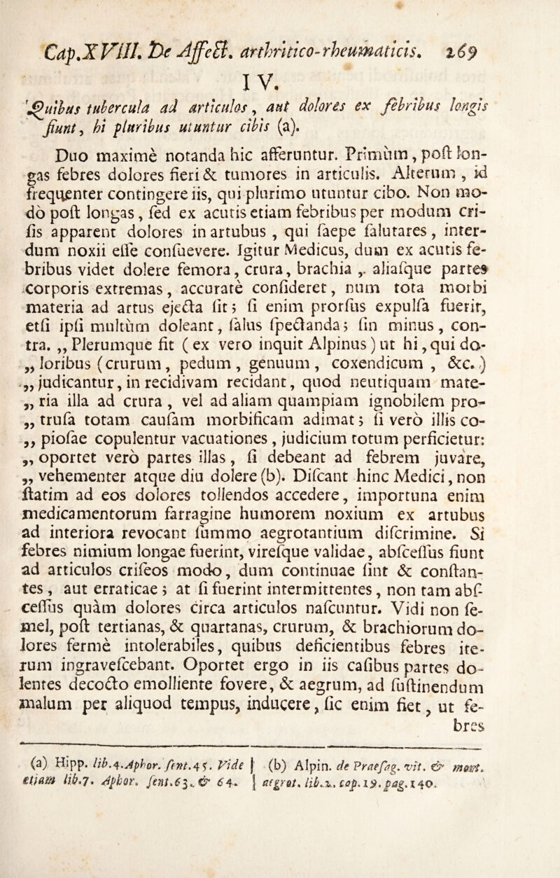 IV. 'jPuibas tubercula ad articules, aut dolores ex febribus longis Jiunt, hi pluribus utuntur cibis (a). Duo maxime notanda hic afferuntur. Primum, poft lon¬ gas febres dolores fieri & tumores in articulis. Alterum , id frequenter contingere iis, qui plurimo utuntur cibo. Non mo¬ do poft longas, fed ex acutis etiam febribus per modum eri¬ lis apparent dolores in artubus, qui faepe falutares, inter¬ dum noxii e fle confuevere. Igitur Medicus, dum ex acutis fe¬ bribus videt dolere femora, crura, brachia aliafque partes .corporis extremas, accurate confideret, num tota morbi materia ad artus ejeda lit > fi enim prorfus expulfa fuerit, et fi ipfi multum doleant, laius (pedanda; fin minus, con¬ tra. „Plerumque fit (ex vero inquit Alpinus)ut hi,quido- „ loribus (crurum, pedum , genuum , coxendicum , &c.) „ judicantur, in recidivam recidant, quod neutiquam mare- „ ria illa ad crura , vel ad aliam quampiam ignobilem pro- „ trufa totam caulam morbificam adimat ; fi vero illis co- „ piofae copulentur vacuationes, judicium totum perficietur: „ oportet vero partes illas, fi debeant ad febrem juvare, „ vehementer atque diu dolere (b). Difcant hinc Medici, non iiatim ad eos dolores tollendos accedere, importuna enim medicamentorum farragine humorem noxium ex artubus ad interiora revocant lumrno aegrotantium diferimine. Si febres nimium longae fuerint, virefque validae, abfceffus fiunt ad articulos crifeos modo, dum continuae fint & conflan¬ tes , aut erraticae 5 at fi fuerint intermittentes, non tam abfi cefliis quam dolores circa articulos nafcunrur. Vidi non (e- aiel, poft tertianas, & quartanas, crurum, & brachiorum do¬ lores ferrne intolerabiles, quibus deficientibus febres ite¬ rum ingravefeebant. Oportet ergo in iis cafibus partes do¬ lentes decodo emolliente fovere, & aegrum, ad fu (linendum malum per aliquod tempus, inducere„ fic enim fiet, ut fe¬ bres (aj Hipp. Hb.q.jphor. fint.4^, Vide j (b) Alpin. de Praefag. vit. & mart. etiam lih.j, dpbor, [ent.6i^& C4- J aegret. cap.ist. pag.140.