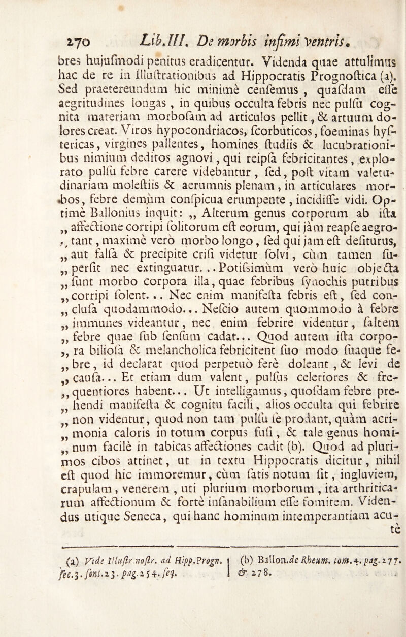 bres hujufmodi penitas eradicentur. Videnda quae attulimus hac de re in Illustrationibus ad Hippocratis Prognoftica (a). Sed praetereundum hic minime cenfemus , quafdam efte aegritudines iongas, in quibus occulta febris nec puliii cog¬ nita materiam morbofam ad articulos pellit, & artuum do¬ lores creat. Viros hypocondriacos, Icorbuticos, foeminas hy£> tericas, virgines pallentes, homines ftudiis & lucubrationi¬ bus nimium deditos agnovi, qui reipla febricitantes, explo¬ rato pulfu febre carere videbantur, fed, poft vitam valetu¬ dinariam moleftiis & aerumnis plenam, in articulares mor- •bos, febre demjum confpicua erumpente , incidiffe vidi. Op¬ time Ballonius inquit: „ Alterum genus corporum ab ifta „ aifeftione corripi folitorum eft eorum, qui jam reapfe aegro- tanr, maxime vero morbo longo, fed qui jam eft deliturus, „ aut falfa <$c precipite erili videtur folvi, cum tamen fu- „ perfit nec extinguatur. .. Potifsimum vero huic objeda „ funt morbo corpora illa, quae febribus fynochis putribus „ corripi folent... Nec enim manifefta febris eft, fed con- „ eluta quodammodo... Nefcio autem quommodo a febre „ immunes videantur, nec enim febrire videntur, faltem „ febre quae fub fenfum cadat... Quod autem ifta corpo- ,, ra bilicia & melancholica febricitent fuo modo fuaque fe- ,, bre, id declarat quod perpetuo fere doleant , & levi de ,, caufa... Et etiam dum valent, pulfus celeriores & fre- ,,quentiores habent... Ut intelligamus, quofdamfebre pre- hendi manifefta & cognitu facili, alios occulta qui febrire non videntur, quod non tara pulfu fe prodant, quam acri- monia caloris in totum corpus fufi, & tale genus horai- ,, num facile in tabicas affe&iones cadit (b). Quod ad pluri¬ mos cibos attinet, ut in textu Hippocratis dicitur, nihil eft quod hic immoremur, cum fatis notum fit, ingluviem, crapulam, venerem , uti plurium morborum, ita arthritica¬ rum atfeflionum & forte infanabilium eflfe fomitem. Viden¬ dus utique Seneca, qui hanc hominum intemperantiam aca¬ te (a) Vide Uluftr.noftr. ad Hlpp.Progv. i (b) Ballon.ieRheam. tom.*. pag.177.