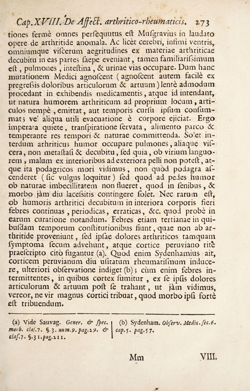 jr Cdp.XVUL De AffeB. arthritico-rbeumaticis. 273 tiones ferme omnes perfequutus eft Mtilgravius in laudato opere de arthritide anomala. Ac licet cerebri, infimi ventris, omniumque vifcerum aegritudines ex materiae arthriticae decubitu in eas partes laepe eveniant, tamen familiarifsimum eft , pulmones, inteftina, & urinae vias occupare. Dum hanc mutationem Medici agnofcent (agnofcent autem facile ex pregrefsis doloribus articulorum & artuum) lente admodum procedant in exhibendis medicamentis, atque id intendant, ut natura humorem arthriticum ad proprium locum, arti¬ culos nempe ,emittat, aut temporis curfu ipfum confum- mat> vel aliqua utili evacuatione e corpore ejiciat. Ergo imperara quiete, tranfpiratione fervata, alimento parco 6c temperante res tempori & naturae committenda. Solet in¬ terdum arhriticus humor occupare pulmones, aliaque vil- cera, non metaftafi & decubitu, fed quia, ob virium languo¬ rem , malum ex interioribus ad exteriora pelli non poteft, at¬ que ita podagricos mori vidimus, non quod podagra af- cenderet (fic vulgus loquitur) fed quod ad pedes humor ob naturae imbecillitatem non flueret, quod in fenibus, & morbo jam diu lacefsitis contingere folet. Nec rarum eft, ob humoris arthritici decubitum in interiora corporis fieri febres continuas, periodicas, erraticas, &c. quod probe in earum curatione notandum. Febres etiam tertianae in qui- buldam temporum conftitutionibus fiunt, quae non ab ar¬ thritide proveniunt, fed ipfae dolores arthriticos tamquam fymptoma fecum advehunt, atque cortice peruviano rite praefcripto cito fugantur (a). Quod enim Sydenhamius ait, corticem peruvianum diu ufitatum rheumarifinum induce¬ re, ulteriori oblervatione indiget(b); cimi enim febres in¬ termittentes , in quibus cortex fumitur , ex fe ipfis dolores articulorum & artuum poft fe trahant, ut jam vidimus, vereor, ne vir magnus cortici tribuat, quod morbo ipfi forte eft tribuendum. (a) Vide Sauvag. Gener. & fpec. (b) Sydenham. Obferv. Medie, fic.6. morb. claf.y. §.3. num.9.pag.%9. & cap.<j. pag.jj. (laf.7. §.3 l.pag.il X. Mm VIII.