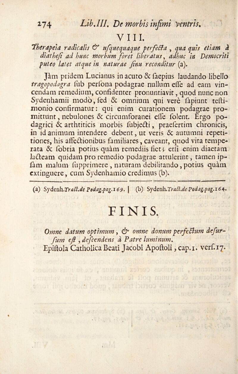 VIII. aherapeia radkalis & ufquequaque perfeSfa , qua quis etiam a diatheji ad hunc morbum foret liberatus, adhuc in Democriti puteo latet atque in naturae finu reconditur (a). Jam pridem Lucianus in acuto & faepius laudando libello tragopodagra fub perfona podagrae nullum e fle ad eam vin¬ cendam remedium, confidenter pronuntiavit, quod nunc non Sydenhamii modo,fed & omnium qui vere lapiunt tefti- monio confirmatur: qui enim curationem podagrae pro¬ mittunt , nebulones & circumforanei efle folent. Ergo po¬ dagrici & arthriticis morbis fubjedi, praefertim chronicis, in id animum intendere debent, ut veris & autumni repeti¬ tiones, his affectionibus familiares, caveant, quod vita tempe¬ rata & fobria potius quam remediis fiet; etfi enim diaetam laCteam quidam pro remedio podagrae attulerint, tamen ip- fiam malum fupprimere , naturam debilitando, potius quam extinguere, cum Sydenhamio credimus (b). — . . . - - - | _ - it . | i i ■ II 11 rilTT (a) Syfenh.Traci.de Todag.pag.i69. | (l>) Sy fenh.Tratt.de Fodag.pag.i 6 FINIS. Omne datum optimum, & omne donum perfe5lum defur- fum efl , defendens d Patre luminum. Epiftola Catholica Beati Jacobi Apoftoli, cap.i. verf.17.