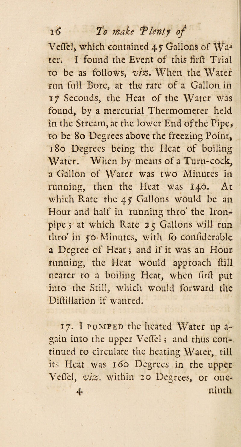 VefFel, which contained 4y Gallons of Wa* ten I found the Event of this firft Trial to be as follows, viz. When the Water run full Bore, at the rate of a Gallon in 17 Seconds, the Heat of the Water was found, by a mercurial Thermometer held in the Stream, at the lower End of the Pipe > to be 80 Degrees above the freezing Point* 180 Degrees being the Heat of boiling Water. When by means of a Turn-cock, a Gallon of Water was two Minutes in running, then the Heat was 140. At which Rate the 45 Gallons would be an Hour and half in running thro the Iron- pipe? at which Rate 25 Gallons will run thro' in 50 Minutes, with fo confiderable a Degree of Heat 5 and if it was an Hour running, the Heat would approach ftill nearer to a boiling Heat, when fitft put into the Still, which would forward the Diftillation if wanted. 17. I pumped the heated Water up a- gain into the upper Vcflel 5 and thus con¬ tinued to circulate the heating Water, till its Heat was 160 Degrees in the upper Vefiel, viz, within 20 Degrees, or one- 4 , ninth