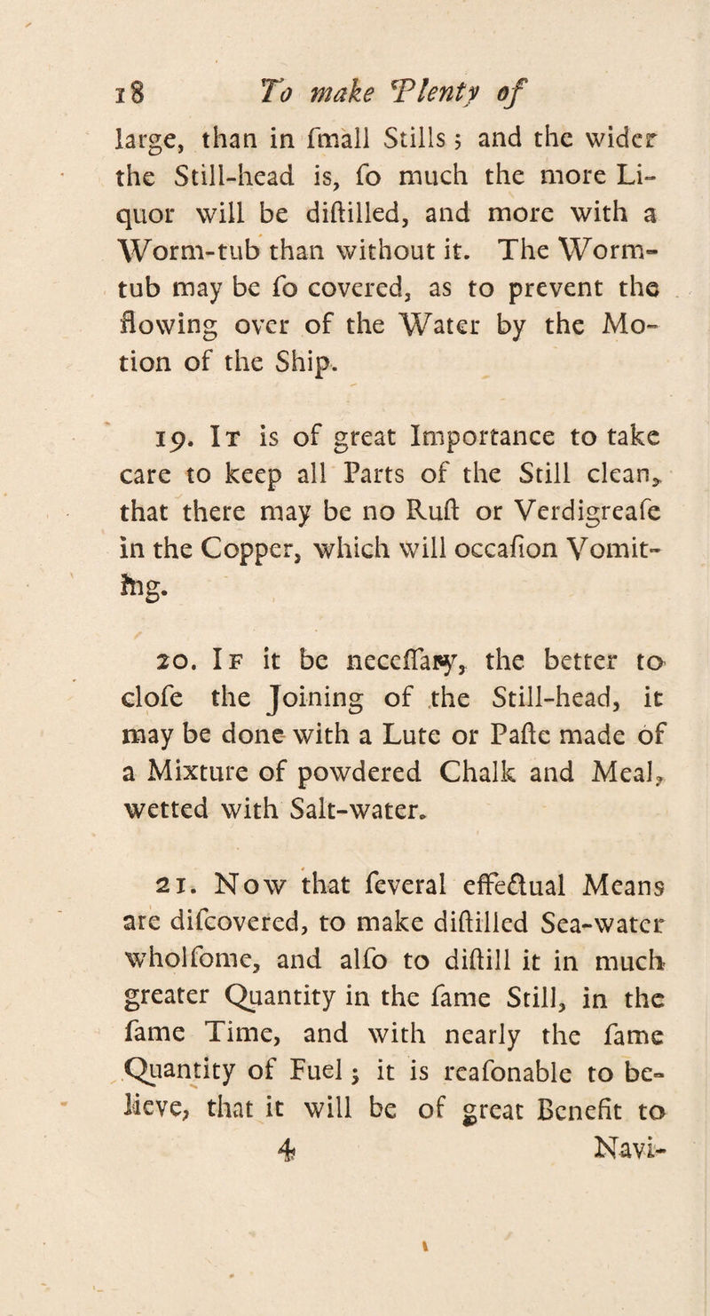 large, than in fmall Stills 5 and the wider the Still-head is, fo much the more Li- quor will be diftilled, and more with a Worm-tub than without it. The Worm- tub may be fo covered, as to prevent the flowing over of the Water by the Mo¬ tion of the Ship. 19. It is of great Importance to take care to keep all Parts of the Still dean* that there may be no Ruft or Verdigreafe in the Copper, which will occafion Vomit- fog. 20. If it be neceffapy, the better to clofe the Joining of the Still-head, it may be done with a Lute or Fafte made of a Mixture of powdered Chalk and Meal? wetted with Salt-water. 21. Now that feveral effe&ual Means are difcovered, to make diftilled Sea-water wholfome, and alfo to diftill it in much greater Quantity in the fame Still, in the fame Time, and with nearly the fame Quantity of Fuel; it is rcafonable to be¬ lieve? that it will be of great Benefit to 4 Navi-