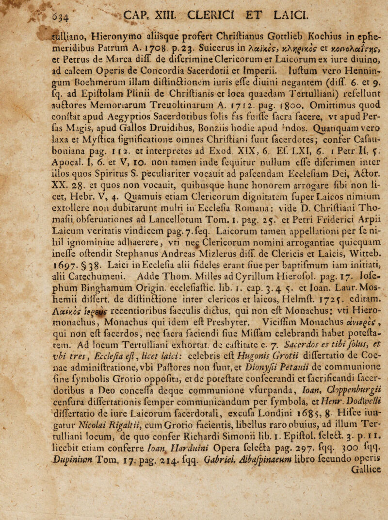 <$34 * GAP, XIII. CLERICI ET LAICI. ' A* '-1 Itilliano, Hieronymo aliisque profert Chriftianus Gottlieb Kochius in ephe¬ meridibus Patrum A. 1708 p.23. Suicerus in Auwc?> KNtigwos et xctvchccrnj?, et Petrus de Marea diff. de diferimine Clericorum et Laicorumex iure diuino, ad calcem Operis de Concordia Sacerdotii et Imperii, luftum vero Hennin- gum Boehmerum illam diftinQionem iuris e(fe diuini negantem (diff 6 et 9. fq. ad Epiftolam Plinii de Chriftianis et loca quaedam Tertulliani) refellunt auftores Memoriarum Treuoltinaruni A. 1712. pag. 1800. Omittimus quod conllat apud Aegyptios Sacerdotibus foiis fas fui (Te facra facere, vt apudPer- fas Magis, apud Gallos Druidibus, Bonziis hodie apud J’ndos. Quanquam vero laxa et Myftica fignificatione omnes Chriftiani funt facerdotes; confer Cafau- boniana pag. 112. et interpretes ad Exod. XiX, 6. Ei. LXI, 6. 1 PetrJtl, Apocal. I, 6. et V, 10. non tamen inde fequitur nullum effe diferimen inter illos quos Spiritus S. peculiariter vocauit ad pafcendam Eccleliam Dei, A&or. XX. 28. et quos non vocauit, quibusque hunc honorem arrogare fibi non li¬ cet, Hebr. V, 4. Quamuis etiam Clericorum dignitatem fuperLaicos nimium extollere non dubitarunt multi in Ecclelia Romana: vide D. Chriftiani Tho- mafii obferuationes ad Lancellotum Tom. 1. pag. 25. et Petri Friderici Arpii Laicum veritatis vindicem pag. 7.feq. Laicorum tamen appellationi per fe ni¬ hil ignominiae adhaerere, vti neg Clericorum nomini arrogantiae quicquam. ineffe offendit Stephanus Andreas Mizlerus diff de Clericis et Laicis, Witteb. 1697. §38- Laici in Ecclelia alii fideles erant liueper baptifmum iam initiati, alii Catechumeni. Adde Thom. Milies ad Cyrillum Hierofol. pag. 17. lofe- phum Ringhamum Origin. ecclefiaftic. lib. i. cap. 3.4 et ioan. Laur.Mos- hemii differt, de diftinftione inter clericos et laicos, Helmft. 172^. editam. Aotiy.os hgsps recentioribus faeculis dictus, qui non eft Monachus: vti Hiero- monachus, Monachus qui idem eft Presbyter. Viciffim Monachus dvisgc?, qui non eft facerdos, nec facra faciendi fiue Miffam celebrandi habet potefta- tem; Ad locum Tertulliani exhortat. de cuftitate c. 7. Sacerdos es tibi folus, et vbt tres, Ecclefia eft, licet laici: celebris eft Hugonis Gratii differtatio de Coe- nae adminiftratione, vbi Paftores non funr,et Dionyjii Petauii de communione line fymbolis Grotio oppofita, et de poteftate confecrandi etfacrificandi facer- dotibus a Deo conceffa deque communione vfurparida, Ioan* Chppenburgii cenfura differtationis femper communicandum per fymbola, et Henr, DodXvelli differtatio de iure Laicorum facerdotali, excufa Londini 1685, 8 Hilce iun- gatur Nicolai Rigaltii, cum Grotio facientis, libellus raroobuius, ad illum Ter¬ tulliani locum, de quo confer Ricbardi Simonii lib. 1. Epiftol. leleft. 3. p. 11« licebit etiam conferre Ioan. Harduini Opera felefta pag. 297. fqq. 300 fqq. Dupinium Tom. 17. pag. 214. fqq. Gabriel. Albajpinaeum libro fecundo operis Gallice