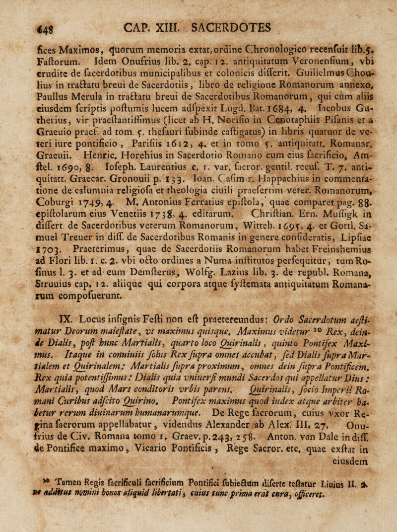 €49 fices Maximos, quorum memoria extat, ordine Chronologico recenfuit lib.f* Faftorum. Idem Onufrius lib. 2, cap. 12, antiquitatum Veronenfium, vbi erudite de facerdotibus municipatibus et colonicis differit, Guilielmus Chou- lius in tra&atu breui de Sacerdotiis , libro de religione Romanorum annexo, Paullus Merula in traftatu breui de Sacerdotibus Romanorum, qui cum aliis eiusdem fcriptis poftumis lucem adfpexit Lugd, liat. 1684? 4* Iacobus Gu« therius, vir praedantiffimus (licet ab H, Norifio in Cenotaphiis Pifanis et a Graeuio praef. ad tom. f. thefauri lubinde caftigatus) in libris quatuor de ve¬ teri iure pontificio , Parifiis 1612, 4, et in tomo 5. antiquitate Romanar. Graeuii, Henric. Horehius in Sacerdotio Romano cum eius facrificio, Am- ftel. 1690, g. Iofeph. Laurentius e. 1. var, Geror, gentil. recuf. T. 7. anti- quitatt. Graecar. Gronouii p. 133. Ioan. Cafim r. Bappachius in commenta- tione de calumnia religiofa et theologia ciuili praefertim veter. Romanorum, Coburgi 1749, 4. Antonius Ferratius epidola, quae comparet pag. g8- epiftolarum eius Veneriis 173 g, 4. editarum, Cbriftian. Ern. Mufligk in differt. de Sacerdotibus veterum Romanorum, Witteb. 169?, 4. et Gottl. Sa- muel Treuer indiff. de Sacerdotibus Romanis in genere coniideratis, Lipfiae 1703. Praeterimus, quae de Sacerdotiis Romanorum habet Freinshemius ad Flori lib. 1. c. 2* vbi ofto ordines a Numa inftitutos perfequitur, tumRo- finus 1. 3. et ad eum Demfterus, Wolfg. Lazius lib, 3. de republ. Romana, Struuius cap, 12. aliique qui corpora atque fydemata antiquitatum Romana¬ rum compofuerunt. IX. Locus infignis Fefti non eft praetereundus; Ordo Sacerdotum aefii- matur Deorum maieflate, vt maximus quisque, Maximus videtur 10 Rex, dein¬ de Dialis, pofl hunc Martialis, quarto loco Quirinalis > quinto Pontifex Maxi¬ mus, Itaque in conuiuiis foliis Rex fiipra omnes accubat, fcd Dialis fupra Mar¬ tialem et Quirinalem : Martialis fiipra proximum, omnes dem fitpra Pontificem. Rex quia potentijjimus : Dialis quia vniuerfi mundi Sacerdos qui appellatur Dius : Martialis, quod Mars conditoris vrbis parens. Quirinalis, focio Imperii Rq. mani Curibus adfeito Quirino. Pontifex maximus quod index atque arbiter ha¬ betur rerum diuinarum humanarumque. De Rege facrorum, cuius vxor Re¬ gina facrorum appellabatur, videndus Alexander ab Alex: IIL 27. Onu- friusde Civ. Romana tomo it Graev.p.243, 258. Anton. van Dale indiff. de Pontifice maximo , Vicario Pontificis 3 Rege Sacror, ete, quae exftat in eiusdein Tamen Regis facrificuli facrificium Pontifici fubie&Um diferte teftatur Liuiui II. Q*