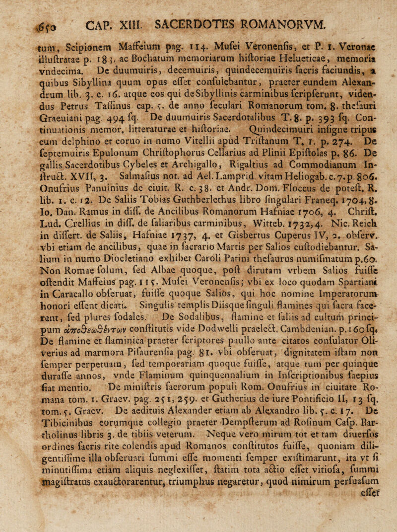 ##> GAP. Xlli SACERDOTES ROMANORVM. tam, Scipionem Maffeium pag. 114. Mufei Veronenfis, et P. 1. Veronae illuftratae p. 18 b ac Bochatum memoriarum hiftoriae Helueticae, memoria vndecima. De duumuiris, decemuiris, quindecemuiris facris faciundis, a quibus Sibyllina quum opus effet confui^bantur, praeter eundem Alexan¬ drum lib. 3. c. 16. atque eos qui de Sibyllinis carminibus fcripferunt, viden¬ dus Petrus Taffinus cap. de anno feculari Romanorum ton% 8* thefaurt Graeuiani pag. 494 fq. De duumuiris Sacerdotalibus T. g. p. 393 fq. Con¬ tinuationis memor, litteraturae et hiftoriae. Quindecimuiri infigne tripus cum delphino et coruo in numo Vitellii apud Triftanum T* 1. p* 274. De feptemuiris Epulonum Chriftophorus Cellarius ad Plinii Epiftolas p4 86. De gallis Sacerdotibus Cybeles et Archigallo, Rigaltius ad Commodianum In- ftruft. XVir, 3. Saimafius not. ad Ael. Lamprid. vitam Heliogab.c,74p. 806. Onufrius Panuinius de ciuit. R, c. 38. et Andr. Dom. Floccus de poteft, R. lib. 1. c. 12. De Saliis Tobias Guthberlethus libro lingulari Franeq* 1704,8* Io, Dan. Ramus in diff. de Ancilibus Romanorum Hafniae 1706, 4♦ Chrift. Lud4 Crellius in diff* de faliaribus carminibus, Witteb. 1731,4. Nic. Reich in differt, de Saliis, Hafniae 1737, 4. et Gisbertus Cuperus IV, 2* obferv. vbi etiam de ancilibus, quae in (aerario Martis per Salios cuftodiebantur. Sa¬ lium in numo Diocletiano exhibet Caroli Patini thefaurus numifmatum p,6o. Non Romae folum, fed Albae quoque, poft dirutam vrbem Salios fuiffe oftendit Maffeius pag. 11 b Mufei Veronenfis; vbi ex loco quodam Spartiane in Caracallo obferuat, fuiffe quoque Salios, qui hoc nomine Imperatorum honori effent dicatu Singulis templis Diisque finguli flamines qui iacra face¬ rent, fed plures fodales. De Sodalibus, flamine et (aliis ad cultuiii princi- pum ccTrc&swS&vroov conftitutis vide Dodwelli praeleeE Cambdenian. p. 160 fq* De flamine et flaminica praeter feriptores paullo ante citatos confulatur Oli- verius ad marmora Pifaurenfia pag. fli* vbi obferuat, dignitatem iftam nort femper perpetuam , fed temporariam quoque fuiffe, atque tum per quinque duraffe annos, vnde Flaminum quinquennalium in Infcriptionibus faepius fiat mentio. De mrniftris facrorum populi Rom. Onufrius in ciuitate Ro¬ mana tom. 1. Graev. pag. 2fi, 259. et Gutherius de iure Pontificio II, 13 fq. tom. b Graev. De aedituis Alexander etiam ab Alexandro lib. b c. 17* De Tibicinibus eorumque collegio praeter Dempfterum ad Rofinum Cafp. Bar¬ tholinus libris 3. de tibiis veterum. Neque vero mirum tot et tam diuerfos ordines facris rite colendis apud Romanos conftitutos fuiffe, quoniam dili- gentiftime illa obferuari fummi effe momenti femper exiftimarunt, ita vt fi minutiffima etiam aliquis neglexiffet, ftatim tota a£Ho effet vitiofa, fummi magiftratus exau&or arentur, triumphus negaretur, quod nimirum perfuafum effet