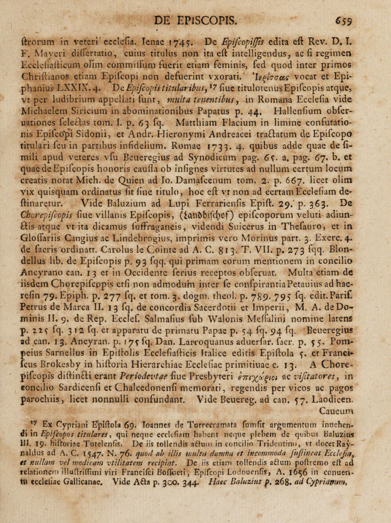 ftrorum in veteri' ecclefia. lenae 1745. De Epifcopijjis edita eft Rev. D« I. F. Mayeri differtatio, cuius titulus non ita eft intelligendus, ac fi regimen Ecclefiafticum olim commiflum fuerit etiam feminis, fed quod inter primos Chrifiianos etiam Epilcopi non defuerint vxorati. 'hqhcc&s vocat et Epi- phanius LXXIX. 4. De Epifcopistitularibiisy 17 fiue titulotenusEpifcopis atque, vt per ludibrium appellati fiunt, multa tenentibus, in Romana Ecclefia vide Michaelem Siricium in abominationibus Papatus p. 44. Hallenfium obfer- uationes feleffas tom. I. p. 63 fq. Matthiam Flacium in limine confutatio¬ nis Epifco*pi Sidonii, et Andr. Hieronymi Andreacei trailatum de Epifcopo titulari feu in partibus infidelium. Romae 1733. 4. quibus adde quae de fi» mili apud veteres vfu Beueregius’ ad Synodicum pag. 6$. a. pag. 67. b. et quae de Epifcopis honoris cauda ob infignes virtutes ad nullum certum locum creatis notat Mich. de Quien ad Io. Damafcenum tom. 2. p. 667. licet olim vix quisquam ordinatus lit fine titulo, hoc efi: vt non ad certam Ecclefiam de- fiinaretur. Vide Baluzium ad Lupi Ferrarienfis Epifi. 29. p. 363. De Chorepifcopis kue villanis Epifcopis, (£att5fcifcf)cf) epifcoporum veluti adiun- fiis-atque vt ita dicamus luffraganeis, videndi Suicerus in Thefauro, et in doliariis Cangius ac Lindebrogius, imprimis vero Morinus part. 3. Exerc. 4. de facris ordinatr. Carolus le Cointe ad A. C. §13. T. VII. p. 273 iqq. Bion- dellus lib. de Epifcopis p. 93 fqq. qui primam eorum mentionem in concilio Ancyrano can. 13 et in Occidente ferius receptos obferuat Multa etiam de iisdem Chorepilcppis etfi non admodum inter fc confpirantiaFetauius adhae- refin 79. Epiph. p, 277 fq. et tom. 3. dogm. theol. p. 789. 795 fq. edit.Parif Petrus de Marea II. 13 fq. de concordia Sacerdotii et Imperii, M. A. de Do¬ minis II. 9. de Rep. Ecclefi Salmafius fub Walonis Meflalini nomine latens p. n$ fq» 312 fq. et appararu de primam Papae p. 54 fq. 94 fq. Beueregius ad can. 13. Ancyran. p. 1 7? fq. Dan. Larcoquanus aduerfiir. facr. p. 55. Pom¬ peius Sarnellus in Epifiolis Ecclefiafiicis Italice editis F.piftola f. et Franci* fcus Brokesby in hifioria Hierarchiae Ecclefiae primitiuae c. 13. A Chore¬ pifeopis diftin&i erant Periodcvtae fiue Presbyteri e7n%MPtoi ac vifitatoresy in concilio Sardicenfi et Chalcedonenfi memorati, regendis per vicos ac pagos parochiis, licet nonnulli confundant. Vide Beuereg. ad can. 57. Laodicen. Caueum 17 Ex Cypriani Epiftola 69» loannes de Turrecramata fu'm fit argumentum inuehen» di in Epifcopos titulares, qui neque ecclefiam habent neque plebem de quibus Baluzius III. 19- hiftoriae Tutelenfis. De iis tollendis a£him in concilio Tridentino, vt docet Ray- naldus ad A, C. 1547. N. 76. quod ab illis inulta damna et incommoda fuf in eat Ecclefa, et nullam vel modicam vtilitatem recipiat. De iis etism tollendis a&um pofiremo e ii ad relationem illufiriffimi viri Francifci BofTueti, Epifcopi Lodouenfis, A, 1656111 conuen* !tt eccleiiae Gallicanae. Vide A&a p. 300. 344. Haec Baluzius p, 268. ad Cyprianum*