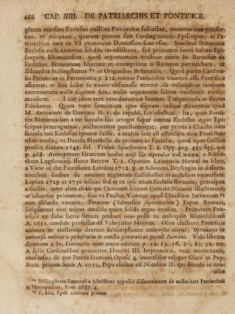 CAP. XIII. DE PATRIARCHIS ET PONTIFICE. plures manfere Ecclefiae nulli ex Patriarchis fubieftae, transmarinae praefer- tini, vt Africanae, quarum-primus fuit Carthaginienfis Epifcopus, et Pa- triarchico iure in VI prouincias Dioeceleos iuae vfus. ■ Similiter Britannica Ecclefia nulli externae fubdita iurisdiftioni, fed primatem fuura habuit Epi- fcopum Eboracenfem, quod argumentum traflauit etiam Io Barnefius de Ecclefiae Britannicae libertate et exemptione a Romano patriarcham , et Eduardiis Stiliingfleetus '22 in Originibus Britannicis. Quod porro Cardina¬ lis Perronius in Perronianis p. 232. omnes Patriarchas vicarios effe Pontificis affirmat, et hoc iaftar fe vnum obferuaffe merito illi relinquitur tanquatn commentum nulla dignum fide., nullo argumento faltim verifimili confir¬ mandum. Licet idem ante eum docuerint loannes Torquemada et Petrus Paludanus. Quam vero lentendam igne dignam indicat Almaynus apud M. Antonium de Dominis II. f. de repubJ. Ecdefiaftica. Ita, quas Ponti¬ fex Romanus iam a tot faeculis fibi arrogat fuper omnes Eeclefias atque Epi- fcopos praerogaturas, aufloritatem poteftatemque, per prima a Chrifto nato faecula toti Ecclefiae ignotas fuiffe, a multis iam eft oftenfum non Proteftan- tibus modo, vt Dauide Blondeilo de primatu in Ecclefia, quod opus Gallice prodiit Geneu. 1641. fol. Frider. Spanhemio T, 2. Opp. pag. 439 fqq. qui p. 468- ^Anonymum Graecum laudat loov tcv Trobrocy e Biblio¬ theca Lugdunenli. Iiaaco Barrow T. 1. Operum. Laurentio Howel in libro, a View of the Pontificate.Londini 1712. 8- et vSalomon.Deylingio in differta- tionibus duabus de nouitate regiminis Ecclefiaftici in ecclefiam vniuerfam. Lipfiae 1729 et 1730 editis: fed et ex ipla etiam Ecclefia Romana, praecipue a Gallis, inter alios ab iis qui Canonem fextum Concilii Nicaeni illuftrarunts et aduerfus primatum, fiue vt Paullus Venetus apud Claudium Sarrauium 35 non abfurde vocauit, Totatum (Salmafius juprematum ) Papae Romani, feripferunt non minus candide quam folide atque erudite. Primatum Pon¬ tificis ex folis (acris litteris probari non poffe in colloquio Rheinfeldenfi A. 165 u candide profeffus eft Valerianus Magnus. Glim eleftioni Pontificis adfuere et eleftionis decreto fubfcripferunt vninerjus clerus, Optimates ct vniuerja militaris praefenti a et cunEta gener alit as populi Romani♦ Vide librum diurnum a Io* Garnerio cum notis editum p. 12, 13, 16> 2 o, 23, 32, etc. A folis .Cardinalibus praeterito Henrici III. Imperatoris, tunc minorennis, confenfu , de quo Petrus Damiani Opufc. 4. inconfulto reliquo Clero et Pop. Ro.m. primus Senis A. 1059, Papa electus eft Nicolaus II. qui deinde in con- ■ ’ ;• “ ■. . • cilio Stillingfleeto Emanuel a Scheiftrate oppofuit differtationem de auctoritate Patriarchali et Metropolitica, Rom. 1637. 4. • ** P» 210* EpiiL editionis primae*