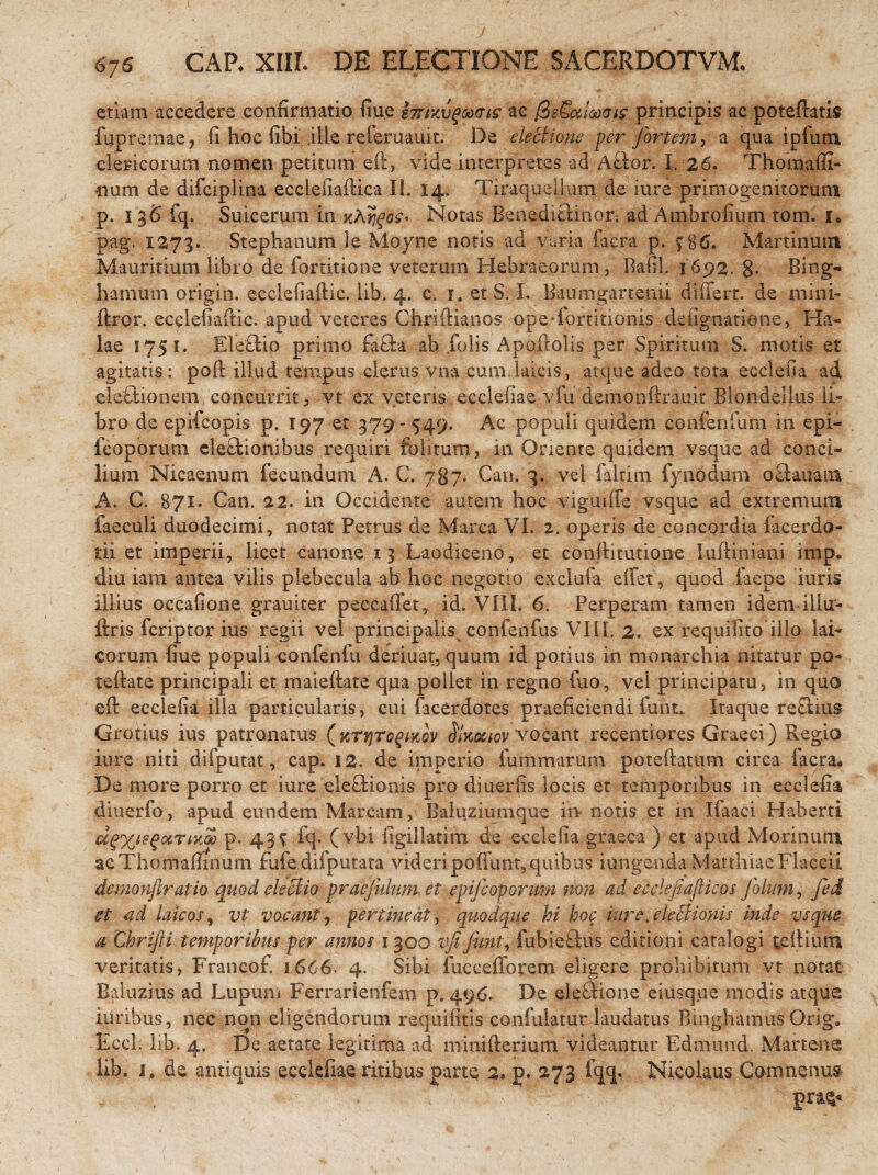 etiam accedere confirmatio fiu.e eTttxvgmie ac QsScilooats principis ac poteftatis fupremae, fi hoc fibi .ille referuauit. De electione per fortem, a qua ipfum clericorum nomen petitum eft, vide interpretes ad Aftor. I. 26. Thomaffi- •num de difciplina ecclefiaftica Ii. 14. Tiraquellum de iure primogenitorum p. 1 36 fq. Suicerum in Khrjgos* Notas Benedi£xinor; ad Ambrofium tom. r. pag. 1273.. Stephanum ie Moyne notis ad varia Iaera p. ,86. Martinuin Mauritium libro de fortitione veterum Hebraeorum, Bafil. 1692. 8, Bing- hamum origin. ecclefiaftic. lib. 4. c. 1. et S. L Baumgarteriii differt, de mini- ftror. ecclefiaftic. apud veteres Chriftianos ope-iortitionis deiignatione, Ha- lae 1751. Eleftio primo fa£b ab folis Apoftolis per Spiritum S. motis e£ agitatis : poft illud tempus clerus vna cum laicis, atque adeo tota ecclefia ad eleOdonem concurrit, vt ex veteris ecclefiae vfu demonftrau.it Blondellus li¬ bro de epiicopis p. 197 et 379 - 549. Ac populi quidem conferifium in epi- feoporum eleftionibus requiri folitum, in Oriente quidem vsque ad conci¬ lium Nicaenum fecundum A. C. 787. Cari. 3. vel faltim fynodum oftaikm A. C. 871. Can. 22. in Occidente autem hoc viguiffe vsque ad extremum faeculi duodecimi, notat Petrus de Marea VI. 2. operis de concordia facerdo- tii et imperii, licet canone 13 Laodiceno, et conftitutione luftiniani imp. diu iam antea vilis plebecula ab hoc negotio exclufa effet, quod faepe iuris illius occafione grauiter peccaiTet, id. VIIL 6. Perperam tamen idem illu- ftris feriptor ius regii vel principalis, confenfus VIIL. 2. ex requifito illo iai- eorum fiue populi confenfu deriuat, quum id potius in monarchia nitatur po teftate principali et m.aieftate qua pollet in regno fuo, vel principatu, in quo eft ecclefia illa particularis, cui facerdotes praeficiendi funt. Itaque re£kius Grotius ius patronatus (^KtviroQiKov fiixottov vocant recentiores Graeci) Regio iure niti difputat, cap. 12. de imperio luminarum poteftarum circa facra. .De more porro et iure eleQdonis pro diuerfis locis et temporibus in ecclefia diuerfo, apud eundem Maream > Baluziumque in notis et in Ifaaci Haberti ut>%i£QotTiY.oQ p. 439 fq. (vbi figillatim de ecclefia graeca ) et apud Morinum acThomaffinum fufe difputata videri poliunt, quibus iungenda Matthiae Flaccii demonjlratio quod electio prae fidum et epifeoponm non ad ecclefiaflicos fotum, fed et ad laicos, vt vocant, pertineat, quodque hi hoc iure. eleBionis inde vsque a Chrifti temporibus per annos 1300 vfi funt, fubieftus editioni catalogi teftium veritatis, Francof. 1666. 4. Sibi fuccefforem eligere prohibitum vt notat Baluzius ad Lupum Ferrarlenfem p. 496. De eleOdone eiusque modis atque iUribus, nec non eligendorum requifitis confuiatur laudatus Binghamus Orig» Eccl. lib. 4. De aetate legitima ad minifterium videantur Edmund. Martene