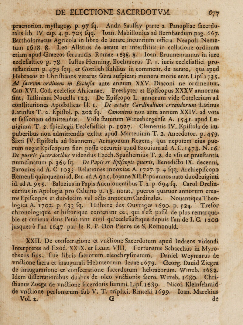 praenotion. myftagog. p. 97 fq. Andr. Sauffay parte 2. Panopliae facerdo- talis lib. IV. cap. 4. p. 70f fqq. Ioan. Mabillonius ad Bernhardum pag. 667. Bartholomaeus Agricola in libro de aetate ineuntium officia. Neapoli Neme¬ tum 1618* 8* Leo Allatius de aetate et interftitiis in collatione ordinum etiam apud Graecos feruandis. Romae 1638* 8* Ioan. Brunnemannus in iure ecclefiaftico p. 78. Iuftus Henning. Boehmerus T. 1. iuris ecclefiaftici pro- teftantium p. 479 fqq. et Gottlieb Kahlius in comment. de aetate, qua apud Hebraeos et Chriftianos veteres facra aufpicari munera moris erat. Lipf 1735* Ad [aerum ordinem in Ecclefia ante annum XXV. Diaconi ne ordinentur, Can. XVI. Cod. ecclefiae Africanae. Presbyter et Epifcopus XXXV annorum fint, Iuftiniani Nouella 123. De Epifcopo L. annorum vide Cotelerium ad conftitutiones Apoftolicas II. 1. De aetate Cardinalium creandorum Latinus Latinfus T. 2. Epiflol. p. 202 fq. Canonicus non ante annum XXIV. ad vota et feffionem admittendus. Vide ftatutum Wirceburgenfe A. 1 74r. apud Lu~ nigium T. 2. fpicilegii Ecclefiaftici p. 1027. Clementis IV. Epiftola de im¬ puberibus non admittendis exftat apud Martenium T. 2. Anecdotor. p, 459, Sixti IV. Epiftola ad Ioannem, Arragonum Regem, qua nepotem eius pue¬ rum negat E p ifc 0 p u m fieri poffe occurrit apudBzouium ad A.C. 1473. N. 16» De pueris facerdotibus videndus Ezech. Spanhemius T. 2. de vfu et praeftantia numifmatum p. 369 fq. De Papis et Epifcopis pueris, Benedifto IX. decenni, Baronius ad A. C. 1033. Relationes innoxiae A. 1727. p 4 fqq. Archiepifcopo Remenfiquinquenni id. Bar. ad A.92^. loanneXII.Papa annos nato duodeuiginti id. ad A. 9^ 5. Baluzius in Papis AuenionenfibusT. 2.p. 694 fq. Carol. Drelin- curtius in Apologia pro Caluino p. i 8. notat, pueros quatuor annorum crea- tosEpifcopos et duodecim vel octo annorum Cardinales. NouantiquaTheo¬ logica A. 1702. p 633 fq. Hiftoire des Ouvrages 1690. p. ^24. Trefor chronologique et hiftorique contenant ce, qui s’eft pafle de plus remarqua- ble et curieux dans Petat tant civii qu’ecclefiaftique depuis Pan de I. C. 120© jusques a Pan 1647. par le R. P. Don Pierre de S. Romonuld. XXII. De confecratione et vnctione Sacerdotum apud Iudaeos videndi Interpretes ad Exod. XXIX. et Leuit. VIII. Fortunatus Schacchus in Myro- theciis fuis, fiue libris facrorum eleochryfmatum. Daniel Weymarus de vnftione facra et inaugurali Hebraeorum. lenae 1679. Georg. Dauid Ziegra de inauguratione et confecratione facerdotum hebraeorum. Witteb. 1682. Idem diflertationibus duabus de oleo vnftionis facro. Witteb. 1680. Chri- ftianusZoega de vnftione facerdotis fummi. Lipf. 1689. Nicol. Kleinfchmid ' de vn&ione perfonarum fub V, T. triplici. Rintelii 1699. Ioan. Marckius Vol. 2. G d€