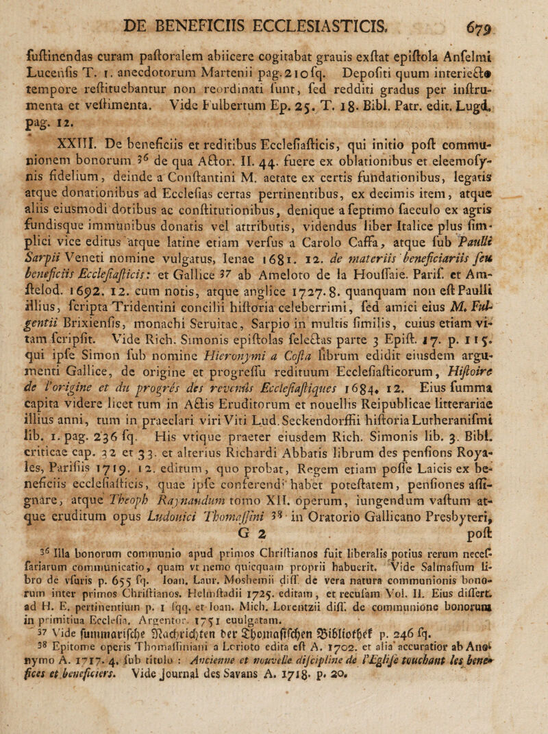 DE BENEFICIIS ECCLESIASTICIS. 675 fuftinendas curam paftoralem abiicere cogitabat grauis exftat epiftola Anfelmi. Luceniis T. r. anecdotorum Martenii pag.2iofq. Depoliti quum inreridft® tempore reftituebantur non reordinati iunt, fed redditi gradus per inftru- menta et veftimenta. Vide Fuibertum Ep. 25. T, j 8* Bibi. Patr. edit. Lugd, pag. 12. ♦ ' XXIII. De beneficiis et reditibus Ecclefiafticis, qui initio poft commu¬ nionem bonorum de qua Aflor. II. 44. fuere ex oblationibus et eleemofy- nis fidelium, deinde a Conftantini M. aetate ex certis fundationibus, legatis atque donationibus ad Ecclelias certas pertinentibus, ex decimis item, atque aliis eiusmodi dotibus ac conftitutionibus, denique afeptimo faeculo ex agris fundisque immhnibus donatis vel attributis, videndus liber Italice plus fim* plici vice editus'atque latine etiam verfus a Carolo Caffa, atque fub Paulli SarpiiVo,neti nomine vulgatus, lenae 1681 * 12. de materiis beneficiariis feu beneficiis Ecclefiafticis: et Gallice 57 ab Ameloto de la Houffaie. Parif. et Am- ftelod. 1692. 12. cum notis, atque angi i ce 1727.8* quanquam non eft Paulli illius, fcripta Tridentini concilii hifloria celeberrimi, fed amici eius M*Ful- gentii Brixienfis, monachi Seruitae, Sarpio in multis fimilis, cuius etiam vi¬ tam fcriplit. Vide Rich. Simonis epiftolas feleftas parte 3 Epift. 17. p. 115« qui ipfe Simon lub nomine Hieronymi a Cofta librum edidit eiusdem argu¬ menti Gallice, de origine et progreffu redituum Ecclefiafticorum, Hiftoire de Vorigine et du pro ^res des revenus Ecclefiaftiques r 6 84♦ 12. Eius fumma capita videre licet tum in Affis Eruditorum et nouellis Reipublicae litterariae illius anni, tum in praeclari viri Viti Lud.Seckendorffii hiftoria Lutheranifmi lib. 1. pag. 236 fq. His vtique praeter eiusdem Rich. Simonis lib. 3. Bibi, criticae cap. 32 et 33. et alterius Richardi Abbatis librum des penfions Roya- les, Parifiis 1719. 12. editum, quo probat, Regem etiam poffe Laicis ex be¬ neficiis ecclefiafticis, quae ipfe conferendi'habet poteftatem, penfiones affi- gnare, atque Theoph Kaynaudum tomo XII. operum, iungendum vallum at¬ que eruditum opus Ludouici Thomaffini 58 in Oratorio Gallicano Presbyteri, G 2 poft 36 Illa bonorum communio apud primos Chriftianos fuit liberalis potius rerum necefc fariarum communicatio, quam vt nemo qnicqnam proprii habuerit. Vide Salmafium li¬ bro de vfuris p. 655 fq. loan. Laur. Mosbemii di(X de vera natura communionis bono¬ rum inter primos Chriftianos. Helmftadii 1725. editam, et recufam Vol. II. Eius diflert. ad H. E. pertinentium p. 1 fqq. et loan. Mich. Lorentzii diff. de communione bonorum in primitiua Ecclefta, Argentor. 1751 euulgatam. ' 37 vide fummartfd)? Sftad/ttdften ber £{>o,uia(tfd;en p. 246 fq. 38 Epitome operis Thomailiniani a Lcrioto edita efl A. 1702. er alia* accuratior ab Ano*» nymo A. 1717. 4. fub titulo : Ancienne ct nuuvelle dijcipline de FEgliJe tenebant les bene* fices et.benefiam. Vide Journal des Savans A. 1718* p» 2Q«