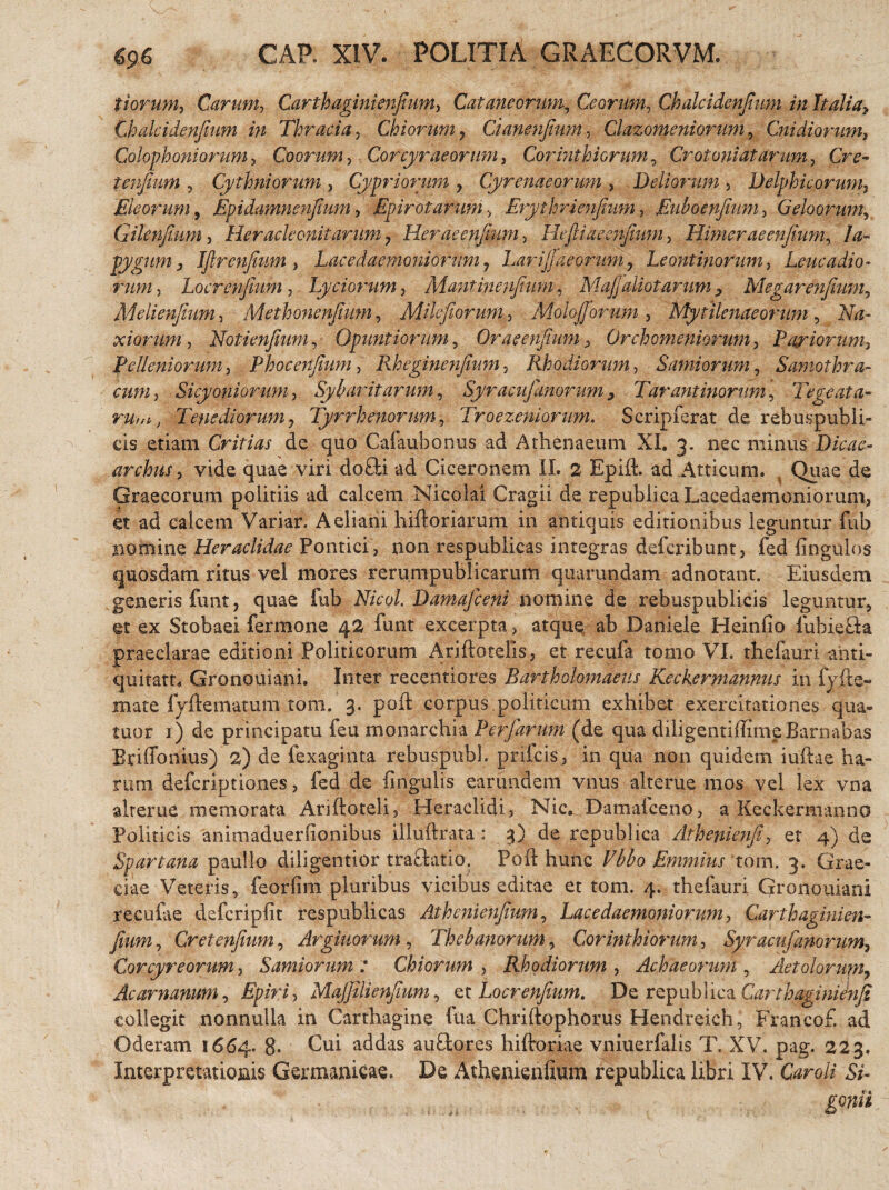 tiorum, Carum, Carthagini enfium, Cutaneorum, Ceorum, Chalcidenjium in Italiay Chalcidenfium in Thracia, Chiorum , Cianenfium, Clazomeniorum, Cnidiornm, Colophoni orum, Coorum, Corcyraeorum, Corinthiorum, Crotoni at arum, Cre- tenfium , Cythniorum , Cypriorum , Cyrenaeorum , Deliorum , Delphicorum, Eleorum, Epidamnenfium, EpirotarUni , Erythrienfium, Euboenfium, Geloorum, Giknfium, Her acie onit arum 7 Herae enfium, Hefiliae enfium, Himeraeenjium, Ia¬ pygum 3 IJlrenJium, Lacedaemoniorum7 Larisaeorum, Leontinorum, Leucadio¬ rum , Locrenfium , Lyciorum, Mantinenjium, MaJJdliotarum > Megarenfium, Melienfium, Methonenfium, Milcfioruni, Molojjbrum, Mytilenaeorum, Na¬ xiorum, Notienfium, Opuntiorum, Orae enfium, Orchomeniorum, Papiorum, PeUeniorum, Phocenfium, Rheginenfium, Rhodiorum, Samiorum, Samothra¬ cum, Sicyoniorum, Sybaritarum, Syracujanorum, Tarantinorum, Tegeata- Tenediorum, Tyrrhenorum, Troezeniorum. Scripferat de rebuspubli- cis etiam Critias de quo Cafaubonus ad Athenaeum XI, 3. nec minus Dicae¬ archus, vide quae viri do£ti ad Ciceronem II. 2 Epift. ad Atticum. . Quae de Graecorum politiis ad calcem Nicolai Cragii de republica Lacedaemoniorum, et ad calcem Variar. Aeliani hiftoriarum in antiquis editionibus leguntur fub nomine Heraclidae Pontici , non respublicas integras deferibunt, fed lingulos quosdam ritus vel mores rerumpublicariim quarundam adnotant. Eiusdem generis funt, quae fub Nicol. Damajceni nonftne de rebuspublicis leguntur, et ex Stobaei fermone 42 funt excerpta, atque ab Daniele Heinfio fubiefta praeclarae editioni Politicorum Ariftotelis, et recufa tomo VI. thefauri ahti- quitatt, Gronouiani. Inter recentiores Bartholomaeus Keckermannus in fyfte- mate fyftematum tom. 3. poft corpus politicum exhibet exercitationes qua- tuor 1) de principatu feu monarchia Perfarum (de qua diligentiffimeBarnabas Briffonius) 2) de fexaginta rebuspubL prifcis, in qua non quidem iuftae ha¬ rum deferiptiones, fed de lingulis earundem vnus alterue mos vel lex vna alterne memorata Ariftoteli, Heraclidi, Nic. Damaiceno, a Keckermanno Politicis animaduerlionibus illuftrata : 3) de republica Athenienfi, et 4) de Spartana paullo diligentior trariatio. Poft hunc Vbbo Emmius 'tom. 3, Grae¬ ciae Veteris, feorfim pluribus vicibus editae et tom. 4. thefauri Gronouiani recufae defcripfit respublicas Athcnienfium, Lacedaemoniorum, Carthaginien- fium, Cr et enfium, Argiuorum , Thebanorum, Corinthiorum, Syracufanorum. Corcyreorum, Samiorum 7 Chiorum , Rhodiorum , Achaeorum , Aetolorum, Acarnanum, Epiri, MaJJilienfium, et Locr enfium. De republica Carthaginienfi collegit nonnulla in Carthagine fua Chriftophorus Hendreich, Francof. ad Oderam 1664. 8- Cui addas au&ores hiftoriae vniuerfalis T. XV. pag. 223, Interpretationis Germanicae. De Athenienfium republica libri IV. Caroli Si- gonii