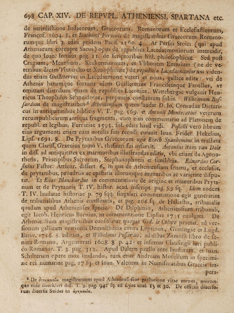 de iurisdiftione Xudaeorum, Graecorum, Romanorum et Ecclefiafticorum Francof, 1604. 8. et loachimi Perionu de magiftratibus Graecorum Romano- rumque libri 3. editi pridem Parif. 1460. 4. At Perfei Stoici (qui apud Athenaeum corrupte Saeus) opus de republica Lacedaemoniorum intercidir de quo loan: lonfms pag. 11. de fcriptoribus hili philofophicae. Sed poft Cragium, Meurfium, Keekermanrmm, et Vbbonem Emmium (ne de ve¬ teribus dicanEPlumrcho et Xenophonte) de republica Lacedaemoniorum viden¬ dus etiam GuiHeterius in Lacedaemone veteri et noua, gailice edita : vti de Athenis harumque fortuna idem GuiHeterius Francifcusque Fanellus, vt omittam diatribam quam de republica Laconica, Wittebergae vulo-auit Heri- ricus Theophiius Schneiderus, perpaucis conflantem foliis. Wilhelmum Boj- Jardum de magiflratibus 6 Athenienfium quem laudat D. Io* Conradus Dieteri¬ dis in antiquitatibus biblicis V. T. pag. ^69. et Antonii Monte catini veterum rerumpublicarumantiqua fragmenta, cum eius commentario ad Platonem de republ. et legibus, Ferrariae 1 595. foL edita haud vidi. Poftelli vero librum eius argumenti etiam cum notulis luis recudi cutauit loan. Frider. Hekelius, Lipf. 1691. 8- De Prytanibus Graecorum agit Ezeck Spanhemins in tra&atu quem Clariff, Graeuius tomo V. thefauri fui infercit. Antonius item van Dale in diff. ad antiquitates ex marmoribus illuflrandas editis, vbi etiam de Agono¬ thetis, Principibus Sacrorum, Stephanophoris et fimilibus. Eduardus Cor- /w Faftor. Atticor. differt. in qua de Athenienfium fenatu, et ecclefiis, de prytanibus, proedriis ac epiftatis iliorumque muneribus ac varietate difpu- tat. Et Edas Bhnchardus in commentatione de origine et muneribus Pryta- num et de Prytaneis T. IV. hiftor. acad infcript. pag. gp fq. Idem eodem T. IV. laudatae hifforiae p. 79 fqq. fingtilari commentatione egit generatim de tribunalibus Athenis condituris, et pig. ro6 fq., de Heliaftis\? tribunalis quadam apud Athenienfes fpecie. De D^phinio, Athenienfium tribunali, egit lacob. LIenricus Bornius, in commentitione Lipfiae 17 euulo-ara, De Athenienfium magiffratibus confiffatur quome Ged. le Comte praefar, ad ver- fionem gallicam orationis Demodhenis conVa Leptinen, Gottingae et i ugd. Barav/i 7$6. 8. editam , et Wilhelmus Pofjarais; adiefhs Za.mofii libro de fe- natu Romano, Argentorati i6cg. 8 P* 42'et infertus Claufingii iuri publi¬ co Romanor. T. 3. pag. 313. Apud Daleijn paullo ante laudatum, et Soan. Schdterum opere mox laudando, tum etiaii Andream Moreilum''in fpecimi- ne rei numanae pag* 27 fq. et loan. Valentini in Numifmatibus Graecis im- T, ; t ' ' ' * Pcra~ 6 De hxifMurU rnagiftratuum apud Atbenienfesfiue probatione vitae eorum morum» que vide Boeckien diff. T. 2. pag. 942 fq. ad Lyae orat. 1$ et 30. De officiis diuerfe- ruoi diuerlis Suidas in ijye/uoviot.