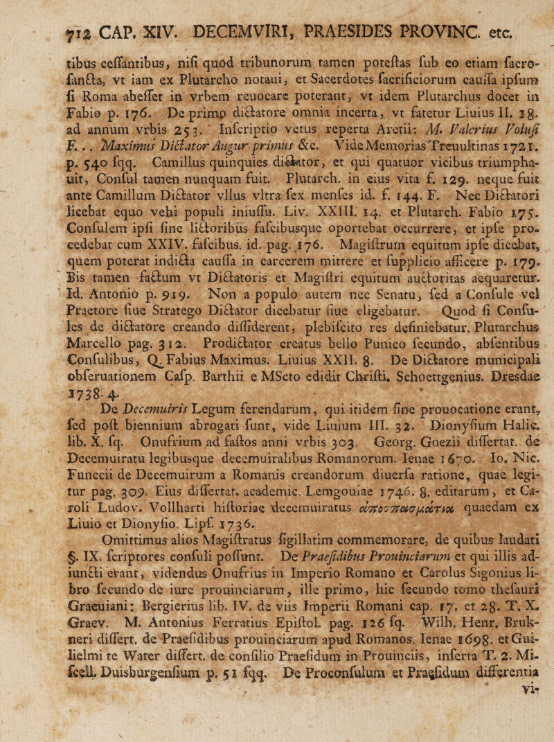 ?i2 CAP, XIV. DECEMVIRI» PRAESIDES PROVINC. etc. tibus ceffantibus, nifi quod tribunorum tamen poteftas fub eo etiam facro- fan&a, vt iam ex Plutarcho notaui, et Sacerdotes facrificiorum cauffa ipfum fi Roma abeffet in vrbem reuocare poterant, vt idem Plutarchus docet in Fabio p. 176» De primp diSatore omnia incerta, vt fatetur Liuius II. jg. ad annum vrbis 253. Infcriptio vetus reperta Aretiri M* Valerius Volufi F... Maximus DiBator Augur primus &c. Vide Memorias Treuultinas 1721. p. 540 fqq. Camillus quinquies di£ktor, et qui quatuor vicibus triumpha- wit, Conful tamen nunquam fuit. Plutarch. in eius vita £ 129. neque fuit ante Camillum Diftator vllus vitra fex menfes id. £ f44. F. Nec Di&atorl licebat equo vehi populi iniuffu. Liv. XXIII, 14. et Plutarch. Fabio 475. Confulem ipfi fine li&oribus fafcibusque oportebat occurrere, et ipfe pro¬ cedebat cum XXIV. falcibus, id, pag. 176. Magifiruta equitum ipfe dicebat» quem poterat indifta cauffa in carcerem mittere et fupplicio afficere p. 179» Bis tamen fa£tum vt Difhtoris et Magiftri equitum autloritas aequaretur» Id. Antonio p. 919. Non a populo autem nec Senatu, fed a Confule vel Praetore fiue Stratego Di&ator dicebatur fiue eligebatur. Quod fi Confn- les de diflatore creando diffiderent, plebifcito res definiebatur, Plutarehus Marcello pag. 312. Prodi£bitor creatus bello Punico fecundo, abfentibus Confulibus, Q^Fabius Maximus, Liuius XXII. g. De Diftatore municipali ©bferuationem Cafp. Barthii e MScto edidit Chrifti, Sehoettgenius. Dresdae 17^8- 4- De Decemuiris Legum ferendarum, qui itidem fine prouocatione erant7 fed poft biennium abrogati funt, vide Liuium III. 32« Dionyfium Halic. lib. X. fq. Onufrium adfaftos anni vrbis 303. Georg, Goezii differtat. de Decemuiratu legibusque decemuiralibus Romanorum, lenae 1670. Ioa Nic. Funccii de Deeemuirurn a Romanis creandorum diuerfa ratione, quae legi¬ tur pag, 3,09. Eius differtat, academic. Lemgouiae 1746. g. editarum, et Ca- roli Ludov» Vollharti hiftoriae decemuiratus quaedam ex Liuio et Dionyiio. Lipf. 5736. Omittimus alios Magiftratus figillatim commemorare, de quibus laudati §. IX. feriptores confuli poffbnt. De Praefidibus Prouincianm et qui illis ad- iunSi etant, videndus Qnufrius in Imperio Romano et Carolus Sigonius li¬ bro fecundo de iure prooinciarum7 ille primo, hic fecundo tomo thefauri Graeuiani: Bergierius lib. IV. de viis Imperii Rorr^ani eap, 17. et 2g, T. X. Graev. M. Antonius Ferratius Epiftol. pag. 126 fq. Wilh, Henr. Bruk- neri differt, de Praefidibus prouinciarum apud Romanos. lenae 1698. etGub lielmi te Water differt, de confilio Praefidum in Prouinciis, inferta T. 2. Mi- fcell Duisburgenfium p. 51 fqq. De Proconfulum et Praefidum differentia vi- 1