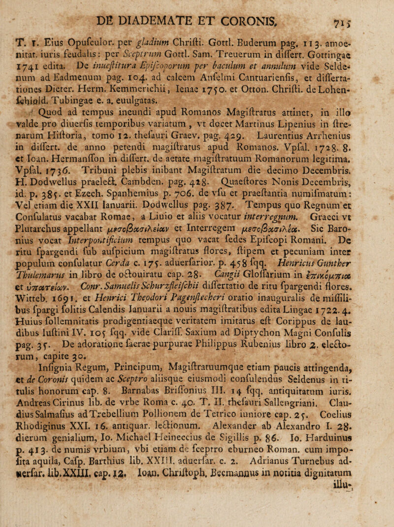 T. T. Eius Opufculor. per gladium Chrifti. Gottl. Buderum pag, 113. amoe- nitat. iuris feudalis: per Sceptrum Gottl. Sam. Treuerum in differt. Gottingae 1741 edita. De inueftitura Epifconorum per baculum et annulum vide Selde* nuni ad Eadmenum pag. 104. ad calcem Anfelmi Cantuarienfis, et differta- tiones Dieter. Herm. Kemmerichii, lenae 1750. et Otton. ChriAi. deLohen- fchteld. Tubingae e. a. euulgatas. ■ Quod ad tempus ineundi apud Romanos MagiAratus attinet, in illo valde pro diuerfis temporibus variatum , vt docet Martinus Lipenius in Are¬ narum HiAoria, tomo 12. thefauri Graev. pag. 429. Laurentius Arrhenius in differt, de anno petendi magiAratus apud Romanos. Vpfal. 1728. g. et Ioan. Hermanffon in differt, de aetate magiftratuum Romanorum legitima, Vpfal. 1736. Tribuni plebis inibant Magi Aratum die decimo Decembris. H. Dodwellus praeleft. Cambden. pag. 423. QuaeAores Nonis Decembris, id. p, 38L et Ezech. Spanhemius p. 706. de vfu et praeAantia numifmatum: Vel etiam die XXII Ianuarii. Dodwellus pag. 387. Tempus quo Regnum et Confutatus vacabat Romae, a Liuio et aliis vocatur interregnum. Graeci vt Plutarchus appellant pwol&ocGihelocv et Interregem fAsucfixatAsoe* Sic Baro- nius vocat Interpontificium tempus quo vacat fedes Epilcopi Romani. De ritu fpargendi fub aufpicium magiAratus Aores, Aipem et pecuniam inter populum confulatur Cerda c. 175. aduerfarior. p. 458 Iqq. Henricus Gunther Tbulemarus in libro de oftouiratu cap. 28- Cangii Glofferium in i7riKofA7tto6 et v7Txreloov* Conr. SamuelisSchurzfleifchii differtatio de ritu fpargendi Aores» Witteb, 1691. et Henrici Theodori Pagenjlecheri oratio inauguralis de mifiili- bus fpargi folitis Calendis Januarii a nouis magiAratibus edita Lingae 1722.4. Huius follemnitatis prodigentiaeque veritatem imitatus e A Corippus de lau¬ dibus luAinilV. 105 fqq. vide Clariff. Saxium ad Diptychon Magni Confulis pag. 3f. De adoratione faeraepurpurae Philippus Rubenius libro 2. eleflo- rum, capite 30,  InAgnia Regum, Principum, MagiAratuumque etiam paucis attingenda, et de Coronis quidem ac Sceptro aliisque eiusmodi confulendus Seldenus in ti¬ tulis honorum cap. 8. Barnabas Br i Aonius III. 14 fqq. antiquitatum iuris. Andreas Cirinus lib. de vrbe Roma c. 40. T, II. thefaliriSallengriani. Clau- diusSalmafius adTrebeilium Pollionem de Tetrico iuniore cap. 2y* Coelius Rhodiginus XXI. 16. antiquar. leflionum. Alexander ab Alexandro I. 2g. dierum genialium, Io. Michael Heineccius de Sigillis p. 86. Io. Harduinus p. 413- de numis vrbium, vbi etiam de fceptro eburneo Roman. cum impo¬ lita aquila, Cafp. Barthius lib. XXIII. aduerfar. c. 2. Adrianus Turnebus ad- uerfar. lib, XXIII, cap. 1Z< Ioan. ChnAoph. Becmannus in notitia dignitatum