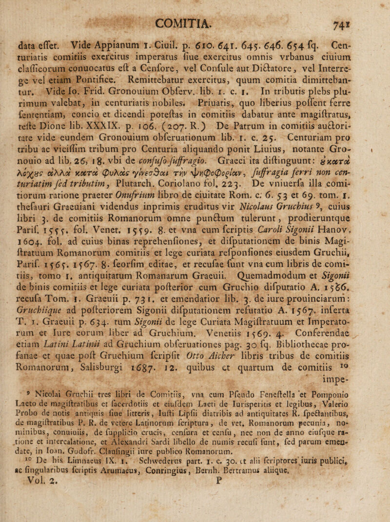 COMITIA. 74* data effet. Vide Appianum 1. Ciuil. p. 610. 641. 645. 646. 654 fq. Cen¬ turiatis comitiis exercitus imperatus ime exercitus omnis vrbanus ciuium claflicorum conuocatus eft a Cenfore, vel Confule aut Diftatore, vel Interre¬ ge vel etiam Pontifice. Remittebatur exercitus, quum comitia dimitteban¬ tur. Vide Io. Frid. Gronouium Obferv. lib. 1. c. 1. In tributis plebs plu¬ rimum valebat, in centuriatis nobiles. Priuatis, quo liberius poffent ferre fenrentiam, concio et dicendi poteftas in comitiis dabatur ante magiftratus, tefte Dione lib. XXXIX. p. 106. (207. R.) De Patrum in comitiis auftori- tate vide eundem Gronouium obferuationum lib. 1. c. 25. Centuriam pro tribu ac viciffim tribum pro Centuria aliquando ponit Liuius, notante Gro- nouio ad lib. 26, i 8* vbi de confufo fuffragio. Graeci ita diftinguunt: &ko6Tcc ciKhot koctcc (pvAocs ylvsvdoct rrjv y]/yj(pG<pQgtccv, fuffragia ferri non cen- turiatim Jed tributim, Plutarch. Coriolano fbl, 223. De vniuerfa illa comi¬ tiorum ratione praeter Onufrium libro de ciuitate Rom. c; 6. 53 et 69. tam. 1, thefturi Graeuiani videndus inprimis eruditus vir Nicolaus Gruchius 9, cuius libri 3. de comitiis Romanorum omne punftutn tulerunt, prodieruntque Parif. 15SS* fbh Venet. 15^9. 8-et vna cum {criptis Caroli Sigonii Hanov, 1604. fol. ad cuius binas reprehenfiones, et difputationem de binis Magi- ftratuum Romanorum comitiis et lege curiata refponliones eiusdem Gruchii, Parif. if6f. 1^67. g. feorfim editae, et recufae funt vna cum libris de comi* tiis, tomo i, antiquitatum Romanarum Graeuii. Quemadmodum et Sigonii de binis comitiis et lege curiata pofterior cum Gruchio difputatio A. 15S6. recula Tom. 1. Graeuii p. 731. et emendatior lib. 3. de iure prouinciarum: Gruchiique ad pofleriorem Sigonii difputationem refutatio A. 1567. inferta T. 1. Graeuii p. 6 34. tum Sigonii de lege Curiata Magiflratuum et Imperato¬ rum et Iure eorum liber ad Gruchium. Venetiis 1569. 4. Conferendae etiam Latini Latinii ad Gruchium obferuationes pag. 30 fq. Bibliothecae pro¬ fanae et quae poff Gruchium fcripfit Otio Aicher libris tribus de comitiis Romanorum, Salisburgi 1687. ,2* quibus et quartum de comitiis 10 impe- 9 Nicolai Grnchii tres libri de Comitiis, vna cum Pfendo Feneftella et Pomponio Laeto de magiftratibus et facerdotiis et eiufdem Laeti de Iurispemis et legibus, Valerio Probo de notis antiquis fiue litteris, ludi Lipfii diatribis ad antiquitates R. fpe&antibus, de magiftratibus P. R. de vetere Latinorum fcriptura, de vet. Romanorum pecunia, no¬ minibus, conuiuiis, de fupplicio crucis, cenfura et ccnfu, nec non de anno eiufque ra¬ tione et intercalatione, et Alexandri Sardi libello de numis recuii funt, fed parum emen¬ date, in loan. Godofr. Claulingii iure publico Romanorum. 10 De his Limnaeus IX. 1. Schwederus part. 1. c. 30. ct alii fcriptores iuris publici* ac lingularibus fcriptis Arumaeus, Conringius, Bernh. Bertramus aliique,