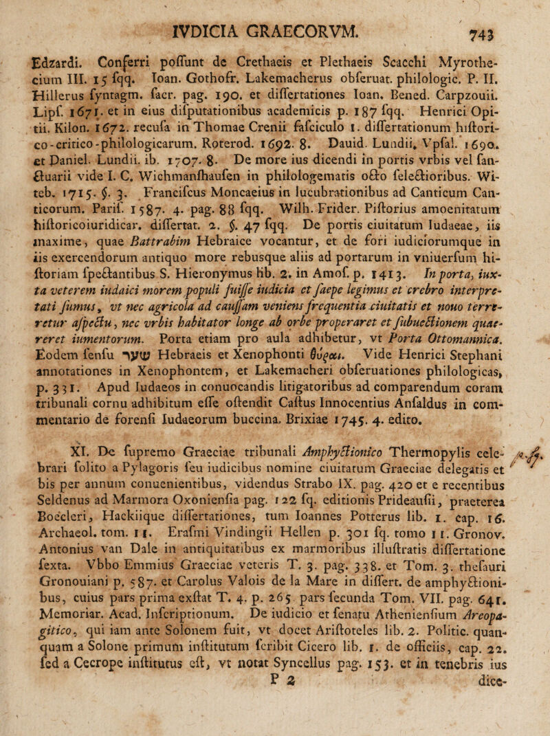 IVDICIA GRAECORVM. / Edzardi. Conferri poffunt de Crethaeis et Plethaeis Scacchi Myrothe- cium III. 15 fqq. loan. Gothofr. Lakemacherus obferuat. philologic. P. II. Hillerus fyntagm. facr. pag. 190. et differtationes loan. Bened. Carpzouii. Lipf. 167J. et in eius dilputationibus academicis p. 187 fqq. Henrici Opi- tii. Kiion. 1671. recufa in Thomae Crenii fafciculo i. differtationum hidori- co-critico-philologicarum. Roterod. 1692. 8* Dauid. Lundffi Vpfal. 1690,. et paniel. Lundii. ib. 1707. 8- De more ius dicendi in portis vrbis vel fan- ftuarii vide I. C. Wichmanfhaufen in philoiogematis ofto fele&ioribus. Wi- teb, 1715. 3. Francifcus Moncaeius in lucubrationibus ad Canticum Can¬ ticorum. Parif. 1587. 4. pag. 88 fqq. Wilh. Frider. Piftorius amoenitatum hidoricoiuridicar. differtat. a. §. 47 fqq. De portis duitatum Iudaeae, iis maxime, quae Battrabim Hebraice vocantur, et de fori iudiciorumque in iis exercendorum antiquo more rebusque aliis ad portarum in vniderfum hi- ftoriam ipeftantibus S. Hieronymus lib. 2. in Amof. p. 1413. In porta> iux- ta veterem iudaici morem populi fuijfe indicia et Jdepe legimus et crebro interpre¬ tati fumus, vt nec agricola ad caujfam veniens frequentia ciuitatis et nouo terre¬ retur afpeciu, nec vrbis habitator longe ab orbe properaret et fubueHionem quae¬ reret iumentorum. Porta etiam pro aula adhibetur, vt Porta Ottomannica. Eodem fenfu Hebraeis et Xenophonti Ougctt. Vide Henrici Stephani annotationes in Xenophontem, et Lakemacheri obferuationes philologicas, p. 331. Apud Iudaeos in conuocandis litigatoribus ad comparendum coram tribunali cornu adhibitum effe odendit Cadus Innocentius Anfaldus in com¬ mentario de forenfi Iudaeorum buccina, Brixiae 1745. 4. edito. XI. De fupremo Graeciae tribunali AmphyBionico Thermopylis cele- /a brari folito a Pylagoris ieu iudicibus nomine duitatum Graeciae delegatis et ' bis per annum conuenientibus, videndus Strabo IX. pag. 420 et e recentibus Seldenus ad Marmora Oxonienda pag. 122 fq. editionis Prideaudi, praeterea Boecleri, Hackiique differtationes, tum Ioannes Potterus lib. 1. cap. 16. Archaeol. tom. n. Erafmi Vindingii Hellen p. 301 fq. tomo u.Gronov. Antonius van Dale in antiquitatibus ex marmoribus illudratis differtatione fexta. Vbbo Emmius Graeciae veteris T. 3. pag. 338. et Tom. 3. thefauri Gronouiani p. 587. et Carolus Valois de la Mare in differt, de amphy&ioni- bus, cuius pars prima exdat T. 4. p. 265. pars fecunda Tom. VII. pag. 641. Memoriar. Acad. Infcriptionum. De iudicio et fenatu AtHeniendum Areopa- git ico, qui iam ante Solonem fuit, vt docet Aridoteles lib. 2. Politic. quan- quqm a Solone primum inditutum fer ibit Cicero lib. i. de officiis, cap. 22. fed a Cecrope inditutus cft, vt notat Syncellus pag. 153. et in tenebris ius E 2 dice-