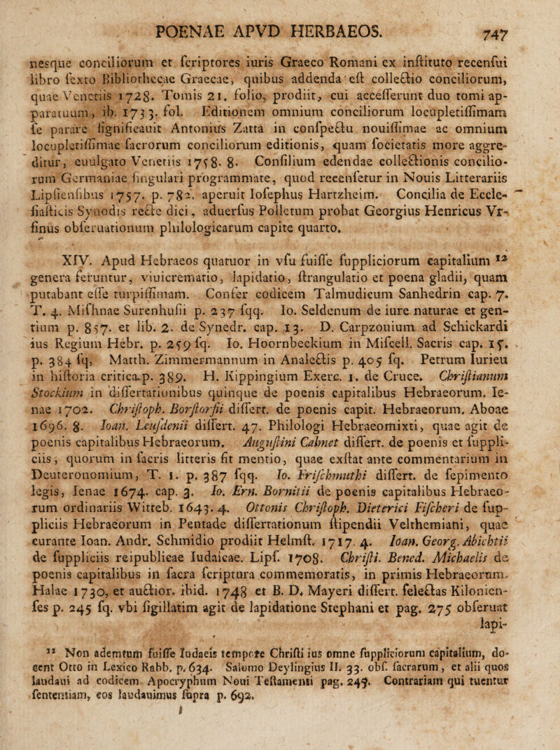 POENAE APVD HERBAEOS. nesque conciliorum et fcriptores iuris Graeco Romani ex inftituto r.ecenfui libro fexto Bibliothecae Graecae, quibus addenda eft colledio concilioruni, quae Veneriis 1728. Tomis 21, folio, prodiit, cui acceflferunt duo tomi ap¬ paratuum, ib.1733. fol. Editionem omnium conciliorum locupletifflmam ie parare lignifieauit Antonius Zatta in confpedu nouifhmae ac omnium locupleriffimae facrorum conciliorum editionis, quam focietatis more aggre¬ ditur, euulgato Venenis 17^8- 8- Confilium edendae coileftionis concilio¬ rum Germaniae lingulari programmate, quod recenfetur in Nouis Litterariis Lipiienfibus 1757, p. 782. aperuit Iofephus Hartzheim. Concilia de Eccle- fiaiticis Synodis rede dici, aduerlus Polletnm probat Georgius Henricus Vr- finus obiernatiomrm plulologicarum capite quarto. **■ XIV. Apud Hebraeos quatuor in vfu fu i fle fuppliciorum capitalium genera feruntur, viuicrematio, lapidatio, flrangulatio et poena gladii, quam putabant e fle turpi (limam. Confer codicem Talmudicum Sanhedrin cap. 7. T. 4. Mifhnae Surenhufii p. 237 fqq. Io. Seldenum de iure naturae et gen¬ tium p. 857- et lib. 2. de Synedr. cap. 13. D. Carpzouium ad Schickardi ius Regium Hebr. p. 2^9 iq. Io. Hoornbeckium in Mifoell. Sacris cap. 17. p. 3S4 fq, Matth. Zimmermannum in Analedis p. 405 fq. Petrum Iurieu in hiftoria critica.p, 389. H. Kippingium Exere. 1. de Cruce. Christianum Stockium in differtationibus quinque de poenis capitalibus Hebraeorum. le¬ nae 1702. Chriftoph. Borfio?-fii differt, de poenis capit. Hebraeorum. Aboae 1696. g. loan. Leufdenii differt. 47. Philologi Hebraeomixti, quae agit de poenis capitalibus Hebraeorum. Augitfiini Cahnet differt, de poenis et fu p pli¬ cas , quorum in facris litteris fit mentio, quae exffat ante commentarium in Deuteronomium, T. 1. p. 387 fqq. Io. Frijchmuthi differt, de fepimento legis, lenae 1674. cap. 3. Io. Ern. Romilii de poenis capitalibus Elebraeo- rum ordinariis Witteb. 1643. 4. Ottonis Chrifioph. Dieterici Fifcheri de fup~ pliciis Elebraeorum in Pentade differtationum flipendii Velthemiani, quae curante loan. Andr. Schmidio prodiit Hdmft. 1717. 4. loan. Qeorg. Abkhtii de fuppliciis reipublicae Iudaicae. Lipf. 1708. Chrifti. Bened. Michadis de, poenis capitalibus in facra feriptura commemoratis, in primis Elebraeorum, Halae 1730, et audior, ibid. 1748 et B. D* Mayeri differt, feledas Kilonien- fes p. 245 fq. vbi figillatim agit de lapidatione Stephani et pag. 275 obferuat lapi- f 32 Non ademtum fuiffe ludaeis tetnpcfe Chrifli ius omne fuppliciorum capitalium, do¬ cent Otto in Lexico Rabb. p. 634. Salomo Deylingius IL 33. obf facrarum , et alii quos laudam ad codicem Apocryphum Noni Teftamenii pag. 24$, Contrariam qui tuentur fentemiam, eos laueUuimus fupra p. 692. 1 . ' • / -■ .