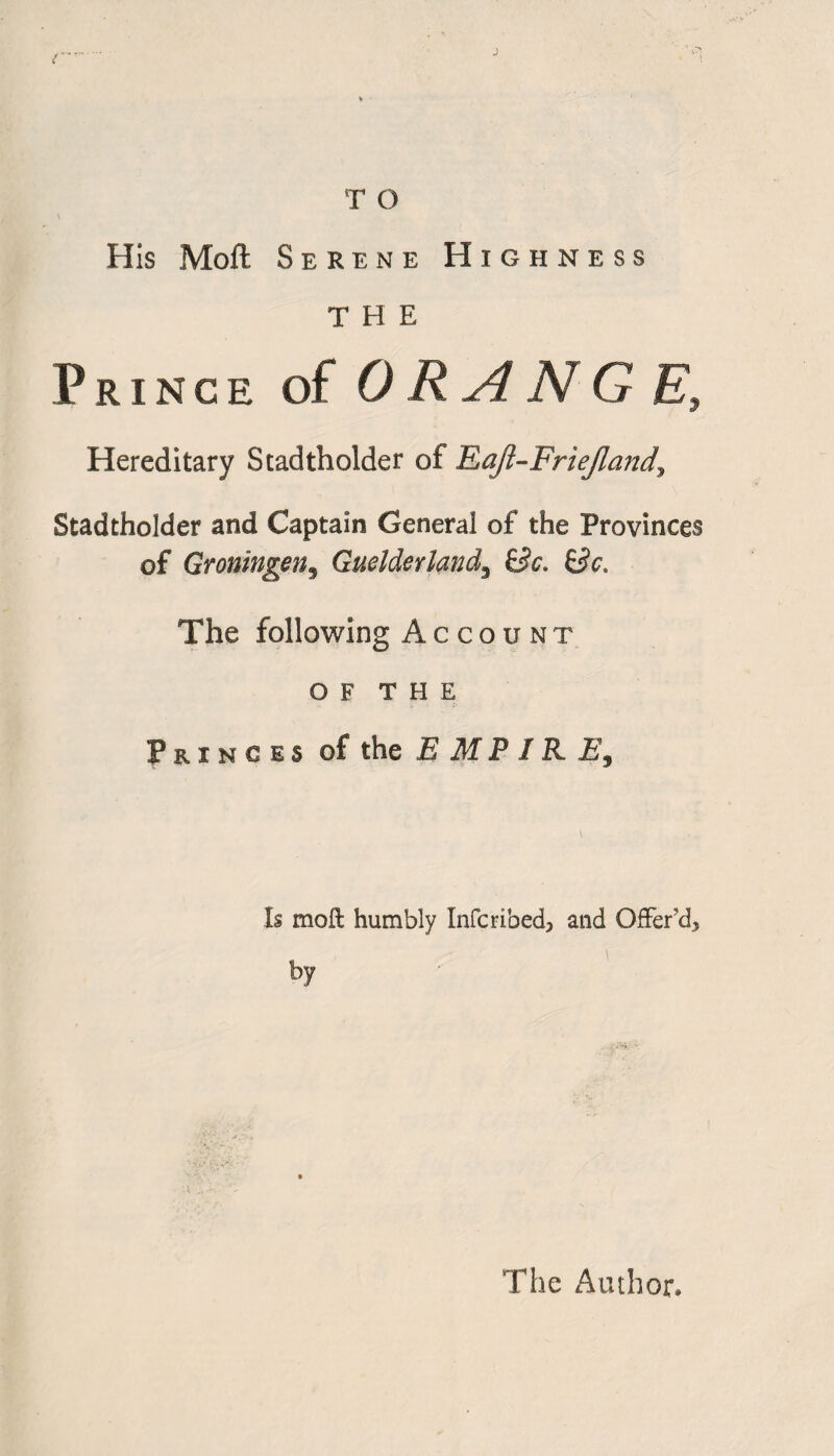 His Moft Serene Highness THE Prince of DRANG E, Hereditary Stadtholder of Eafl-Friejland^ Stadtholder and Captain General of the Provinces of Groningen, Guelderland, Be. Be. The following Account O F T H E Princes of the E M P IK E9 Is moft humbly Infcribed, and Offer’d5 by The Author,