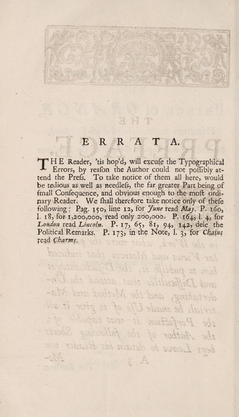 $ i? .1 '#|4| /• »!., ■‘-V^rri; >JV • .i**,' •>.- A. : ••/. ... ' £, - 'M '-' i- i *.« ’s:v: ■^.p- “S -; j.j W&fc'&J S -‘T‘3* J\ ’ .J -W V.A :J. V Ui ^Py%l (0&y\ \ -'. i f E R R A T A. ; . . ' |f 1  TH E Reader, ?tis hop’d, will excufe the Typographical Errors, by reafon the Author could not poffibly at¬ tend the Prefs. To take notice of them all here, would be tedious as well as needlefs, the far greater Part being of fmall Confequence, and obvious enough to the moft ordi? nary Reader. We fhall therefore take notice only of thefe following: Pag. a5a, liqe 12, for June read May. P. ido, J. 18, for 1,200,000, read only 200,000. P. 164, 1. 4, for 'London read Lincoln. P. 17, 65, 81, 94, 142, dele the Political Remarks. P. 173? in the Note, 1. 3, for Chains fcad Charms.