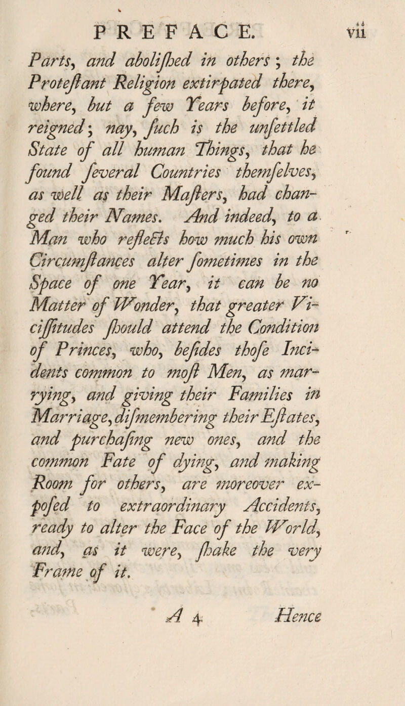 Parts, and abolifhed in others ; the Protejlant Religion extirpated there, where, but a few Years before, it reigned; fuch is the unfettled State of all human Things, that he found feveral Countries themfelves, as well as their Majlers, had chan¬ ged their Names. And indeed, to a Man who refleEls how much his own Circumjlances alter fometimes in the Space of one Year, it can be no Matter of Wonder, that greater Vi- ciffitudes fjould attend the Condition of Princes, who, befdes thofe Inci¬ dents common to mofl Men, as mar¬ rying, and giving their Families in Marriage, difmembering their Fftates, and purchafing new ones, and the common Fate of dying, and mailing Room for others, are moreover ex- pofed to extraordinary Accidents, ready to alter the Face of the World, and, as it were, fake the very Frame of it.