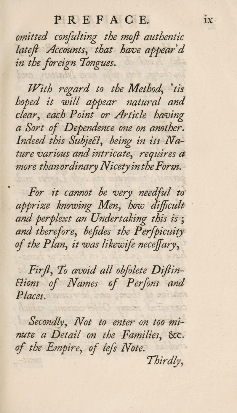 ojnitted confulting the mojl authentic latefl Accounts, that have appear’d in the foreign Tongues. With regard to the Method\ ’tis hoped it will appear natural and clear, each Point or Article having a Sort of Dependence one on another. Indeed this SubjeEl, being in its Na¬ ture various and intricate, requires a more than ordinary Nicety in the Form. For it cannot be very needful to apprize knowing Men, how difficult and perplext an Undertaking this is ; and therefore, befides the Perfpicuity of the Plan, it was likewife necejfary, Firfl, To avoid all obfolete Difl in- Elions of Names oj Places. Secondly, Not to enter on too mi¬ nute a Detail on the Families, 8cc. of the Empire, of lefs Note.