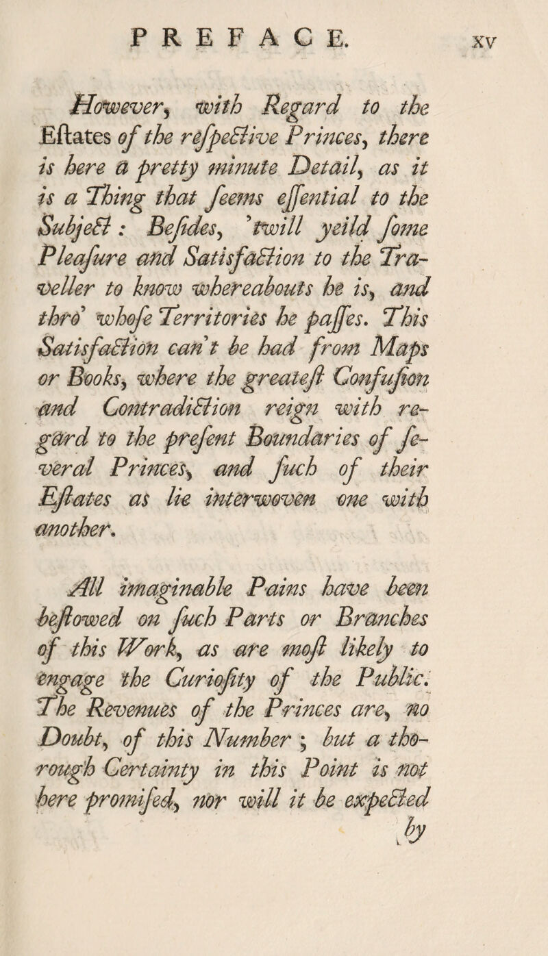 However, with Regard to the Eftates of the refpeSlive Princes., there is here U pretty minute Detail, as it is a Thing that feems ejfential to the SubjeSl : Bejides, ’ twill yeild fome Pleafure and SatisfaSlion to the Tra¬ veller to know whereabouts he is, and thro whofe Territories he paffes. This SatisfaSlion cant be had from Maps or Books, where the greatejl Confufon and ContradiSlion reign with re¬ gard to the prefent Boundaries of fe¬ ver al Princes, and fuch of their Efiates as lie interwoven one with mother. All imaginable Pains have been beflowed on fuch Parts or Brunches of this Work, as are mofl likely to engage the Curiofity of the Public. The Revenues of the Princes are, no Doubt, of this Number ; but a tho¬ rough Certainty in this Point is not here promifed, nor will it be expeSled l b