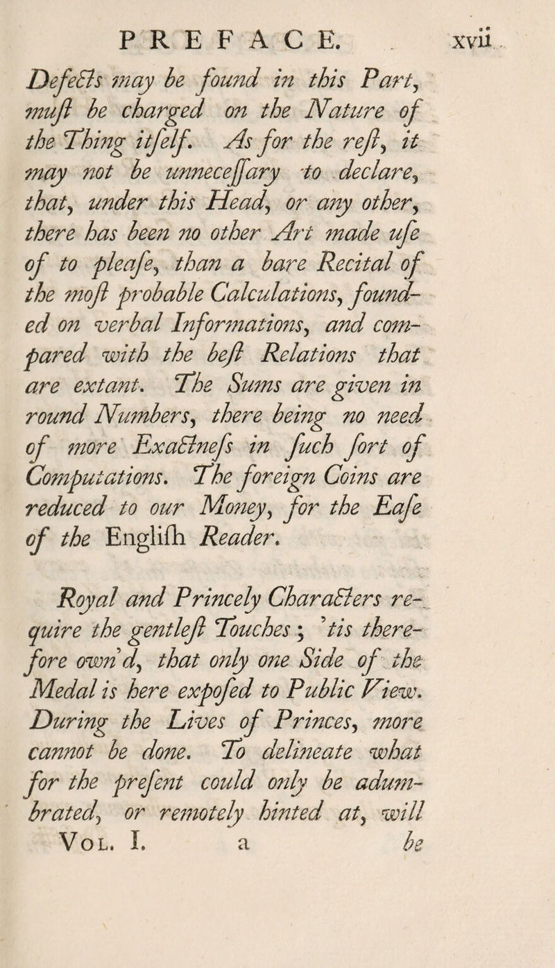 P R E F A C E. xvu , DefeSls may be found in this Party mujl be charged on the Nature of the Thing itfelf. As for the refly it may not be unnecejfary ■to declarey thaty under this Head, or any other, there has been no other Art made ufe of to pleafey than a bare Recital of the mofi probable CalculationSy found¬ ed on verbal Informationsy and com¬ pared with the bejl Relations that are extant. The Sums are given in round NumberSy there being no need of more TLxaSlnefs in fuch fort of Computations. The foreign Coins are reduced to our Money, for the Eafe of the Engliili Reader. Royal and Princely CharaElers re-, quire the gentlefl Touches ; tis there¬ fore own dy that only one Side of the Medal is here expofed to Public View. During the Lives of Princes, more cannot be done. To delineate what for the prefent could only be adum- bratedy or remotely hinted aty will Vol. I. a be