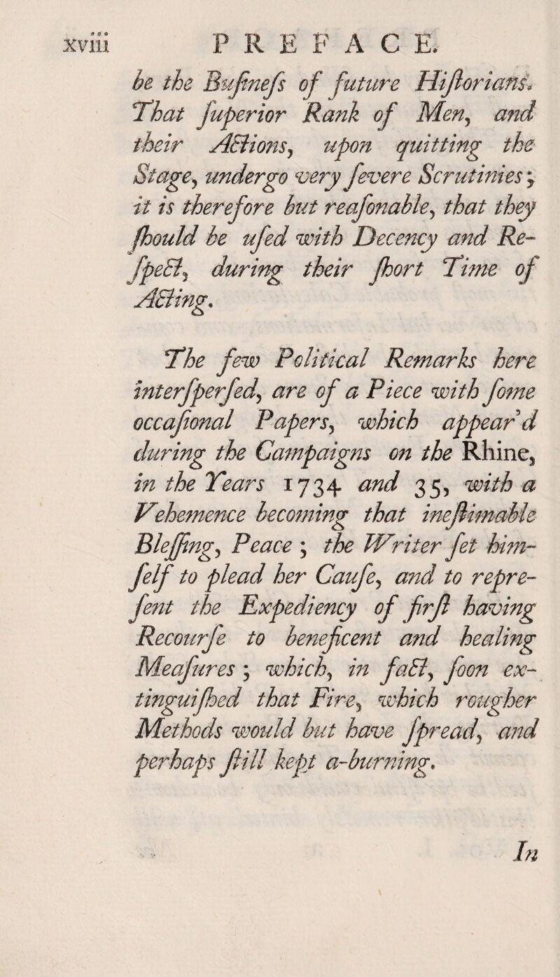 be the Bufinefs of future Hijlorians. ’That juperior Rank of Men, and their AElions, upon quitting the Stage, undergo svery fevere Scrutinies; it is therefore but reafonable, that they fhould be ufed with Decency and Re- fpeEij during their fhort Time of The few Political Remarks here interfperfed, are of a Piece with fome occafional Papers, which appear d during the Campaigns on the Rhine, in the Years 1734 and 35, with a Vehemence becoming that inejlimable Blejfng, Peace ; the Writer fet him- felf to plead her Caufe, and to repre- fent the Expediency of firfl having Recourfe to be?iefcent and healing Meafures; which., in faEl, foon ex- tinguifhed that Fire, which rougher Methods would but have Jpread\ and perhaps Jlill kept a-burning. In