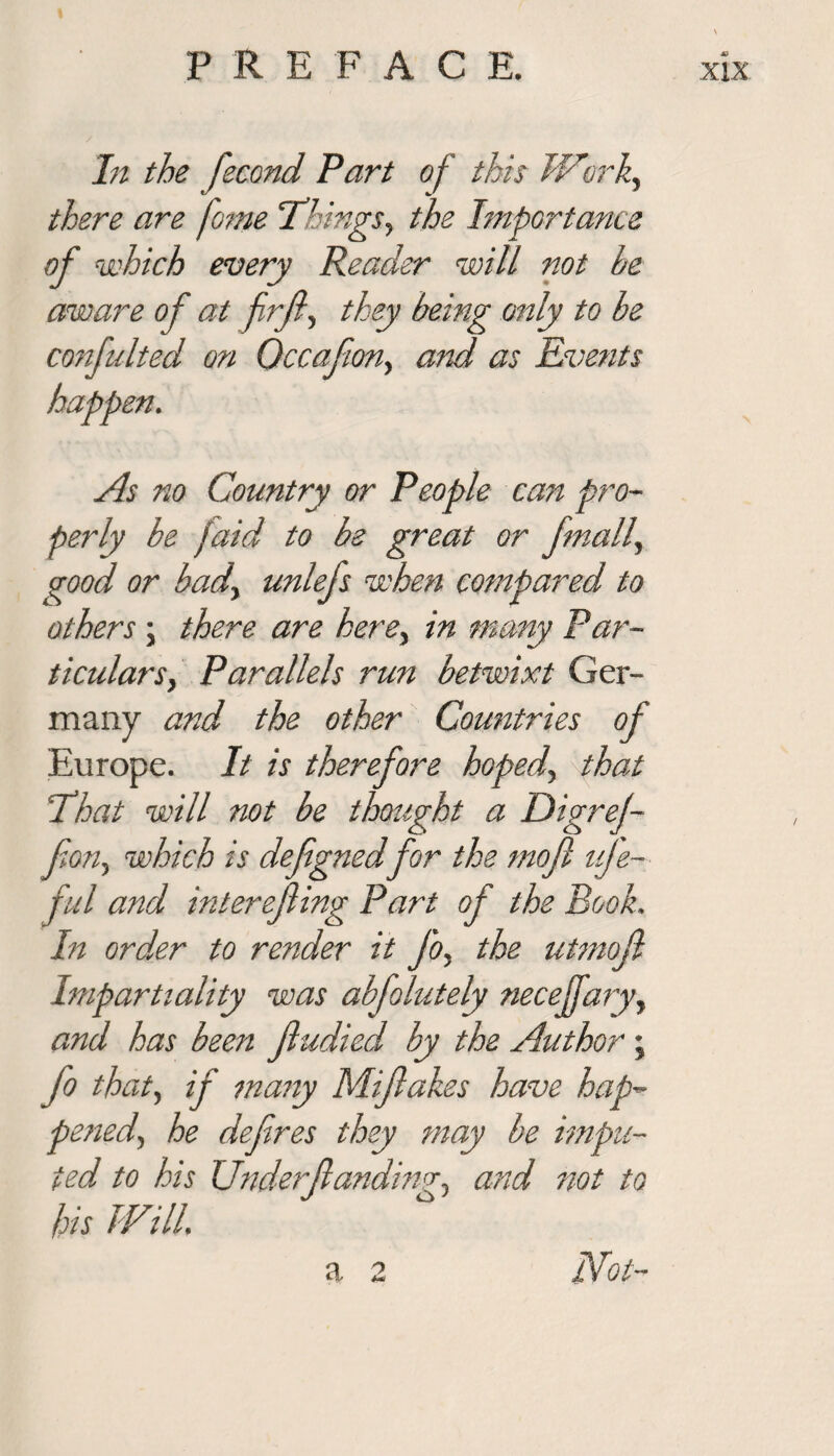 In the fecond Part of this Work, there are fome Things, the Importance of which every Reader will not he aware of at frft, they being only to be confuted on Occafion, and as Events happen. As no Country or People can pro¬ perly be paid to be great or finally good or bad., unlefs when compared to others; there are here, in many Par- ticulars, Parallels run betwixt Ger¬ many and the other Countries of Europe. It is therefore hoped, that That will not be thought a Digref- fon, which is defignedfor the mofl uje- ful and interefiing Part of the Book. In order to render it Jo, the utmofl Impartiality was abfolutely necejjaryy and has been fludied by the Author; fo that, if many Mifakes have hap¬ pened., he defires they may be impu¬ ted to his Underfiandim, and not to his Will. a 2 Not-