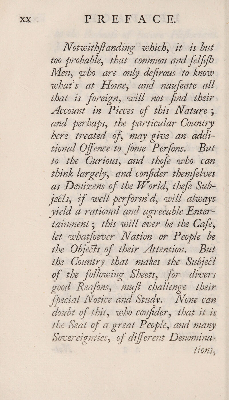 Notwithffanding which, it is hut too probable, that common and felffh Men, who are only dejirous to know what s at Home, and naufeate all that is foreign, will not find their Account in Pieces of this Nature ; and perhaps, the particular Country here treated of may give an addi¬ tional Offence to fome Perfons. But to the Curious, and thofe who can think largely, and confider themfelves as Denizens of the Worlds thefe Sub- jeSis, if well perform d, will always yield a rational and agreeable Enter¬ tainment ; this will ever be the Cafe, let whatfoever Nation or People be the Objects of their Attention. But the Country that makes the SubjeSl of the following Sheets, for divers good Reafons, muff challenge their fpedal Notice and Study. None can doubt of this, who confider, that it is the Seat of a great People, and many Sovereignties, of different Denomina¬ tions, r