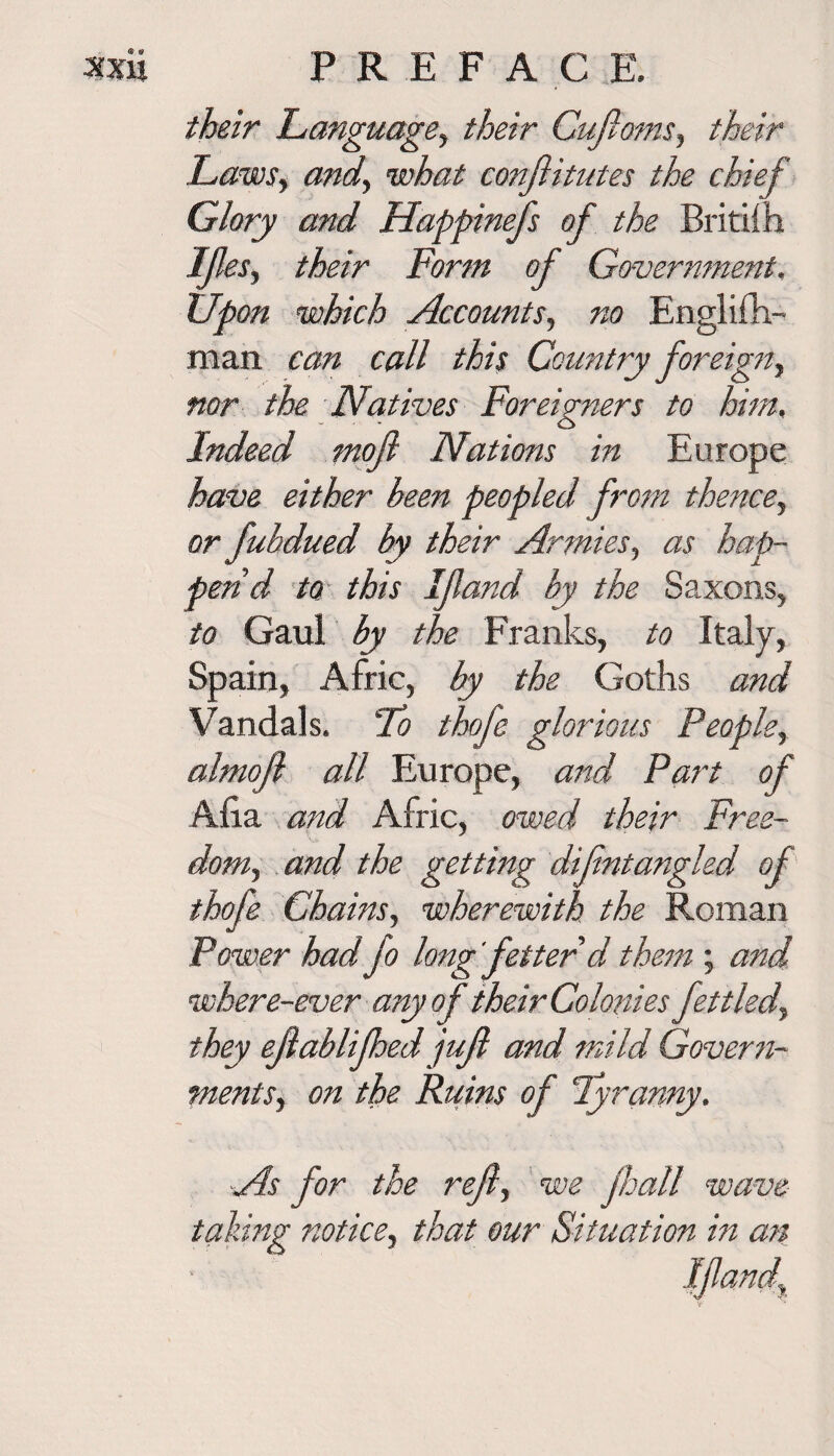 their Language, their Cufioms, their Laws, and, what confiitutes the chief Glory and Happinefs of the Britifh Ifes, their Form of Government, Upon which Accounts, no Englifh- man can call this Country foreign, nor the Natives Foreig7iers to him, Indeed moft Nations in Europe have either been peopled from thencey or fubdued by their Armies, as hap¬ pend to this If and by the Saxons, to Gaul by the Franks, to Italy, Spain, Afric, by the Goths and Vandals. To thofe glori ous People, almofl all Europe, and Part of Alia and Afric, owed their Free¬ dom) and the getting difntangled of thofe Chains, wherewith the Roman Power had fo long fetterd them ; and where-ever any of their Colonies fettled, they efablifhedjuf and mild Govern¬ ments) on the Ruins of Tyranny. ■As for the refy we jhall wave- taking notice) that our Situation in an