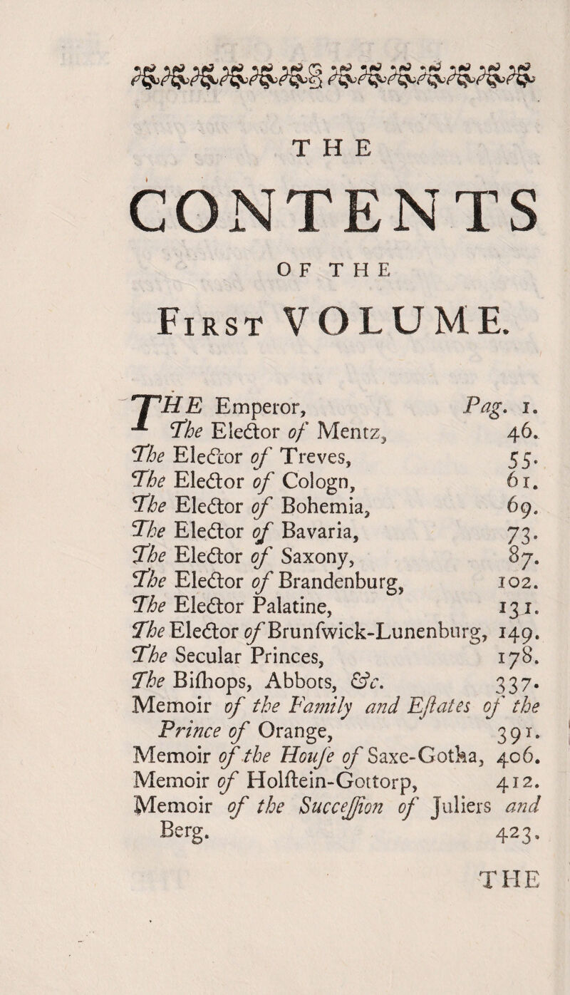 ’a THE CONTENTS O F T H E First VOLUME. THE Emperor, (The Eledor of Mentz, ‘‘The Elector of Treves, The Eledor of Cologn, The Eledor of Bohemia, The Eledor of Bavaria, The Eledor of Saxony, The Eledor of Brandenburg, The Eledor Palatine, The Eledor 0/Brunfwick-Lunenhurg, 149. The Secular Princes, 178. The Bilhops, Abbots, &c. 337- Memoir of the Faintly and Efates of the Prince of Orange, 391. Memoir of the Honfe of Saxe-Gotha, 406, Memoir of Holftein-Gottorp, 412* Memoir of the SucceJJion of Juliers and Berg- 423- Pag. 1. 46. 55- 61. 69. 73- 87. X02. !3r