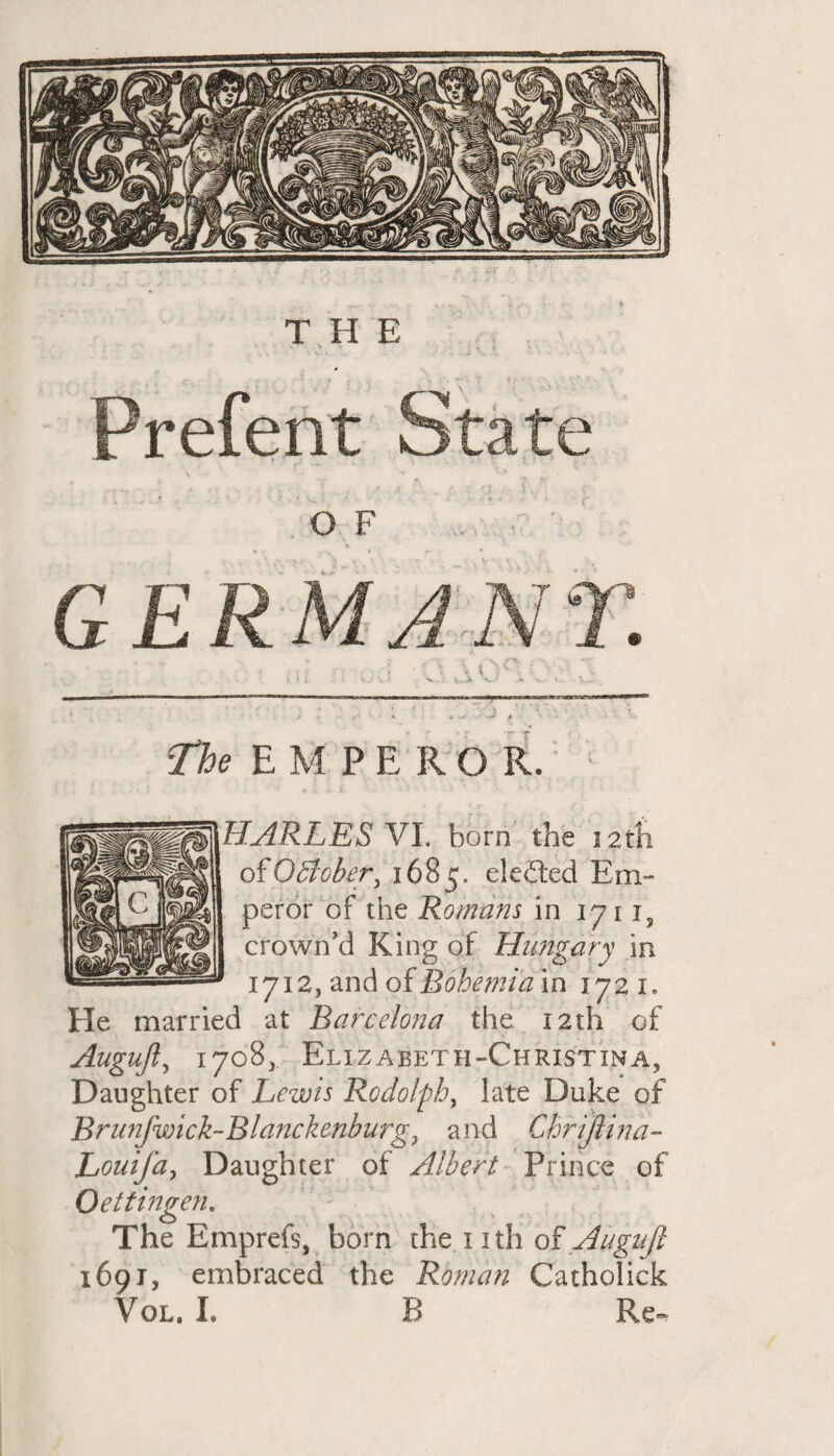 Prefent State O F GERMANY. The EMPEROR. 1 HARLES VI. born the 12th of0Bober, 1685. eledted Em¬ peror of the Romans in 1711, crown’d King of Hungary in 1712, and of Bohemia in 1721. He married at Barcelona the 12th of Augujl, 1708, Elizaeeth-Christina, Daughter of Lewis Rodolphy late Duke of Brunfwick-Blanckenburg, and Chrijlina- Louifa, Daughter of Albert Prince of Oettingen. The Emprefs, born the 1 ith of Augujl 1691, embraced the Roman Catholick