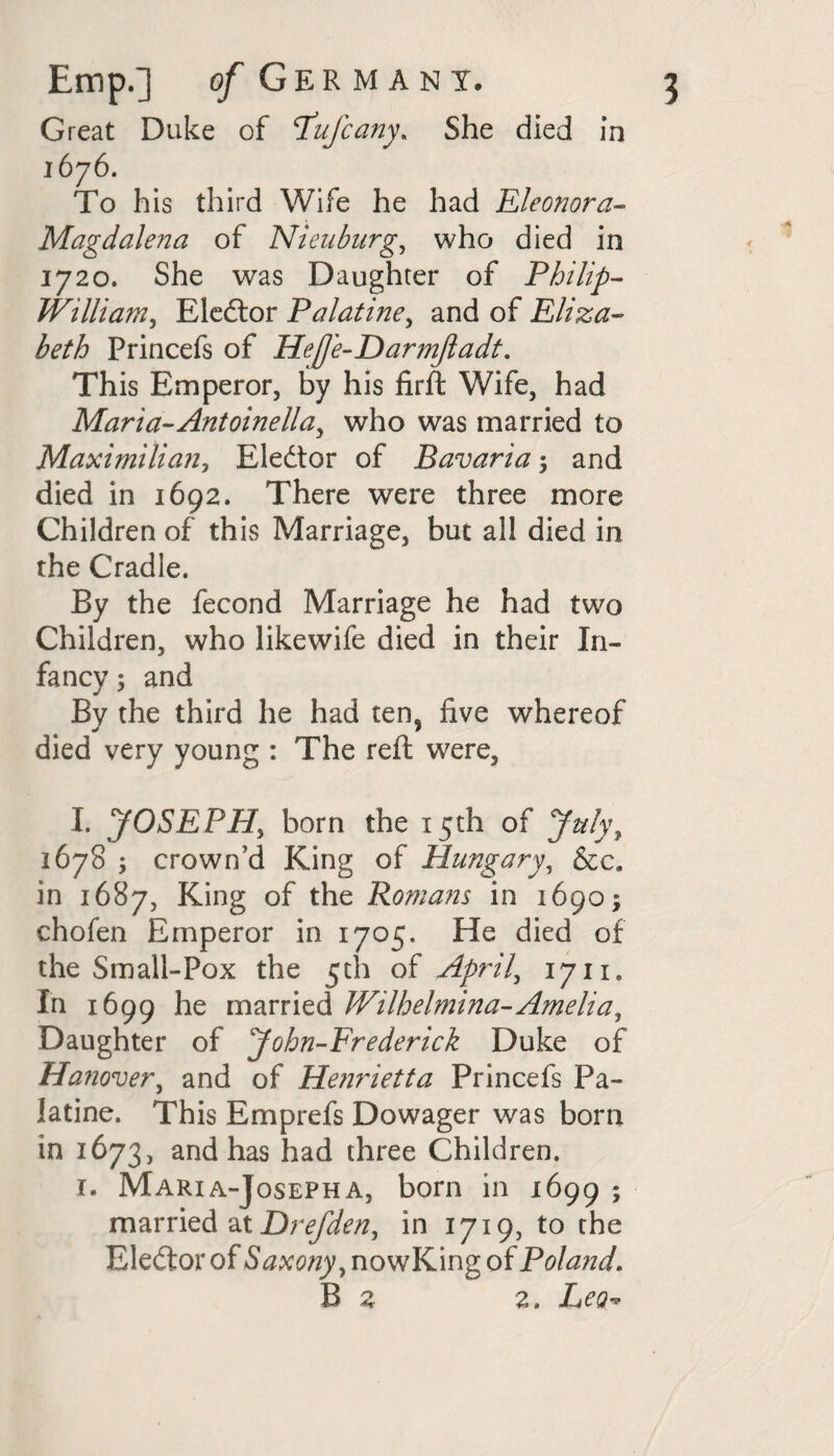 Great Duke of Pufcany. She died in 1676. To his third Wife he had Eleonora- Magdalena of Nieubnrg, who died in 1720. She was Daughter of Philip- William, Eledtor Palatine, and of Eliza¬ beth Princefs of Hefe-Darmftadt. This Emperor, by his firft Wife, had Maria-Antoinella, who was married to Maximilian, Elector of Bavaria 5 and died in 1692. There were three more Children of this Marriage, but all died in the Cradle. By the fecond Marriage he had two Children, who likewife died in their In¬ fancy ; and By the third he had ten, five whereof died very young : The reft were, I. JOSEPH, born the 15th of July, 1678 ; crown’d King of Hungary, &c. in 1687, King of the Romans in 1690; chofen Emperor in 1705. He died of the Small-Pox the 5th of April, 1711. In 1699 he married Wilhelmina-Amelia, Daughter of John-Frederick Duke of Hanover, and of Henrietta Princefs Pa¬ latine. This Emprefs Dowager was born in 1673, and has had three Children. r. Maria-Josepha, born in 1699 ; married at Drefden, in 1719, to the Ele&or of Saxony, nowKing of Poland. B z z. Leo-