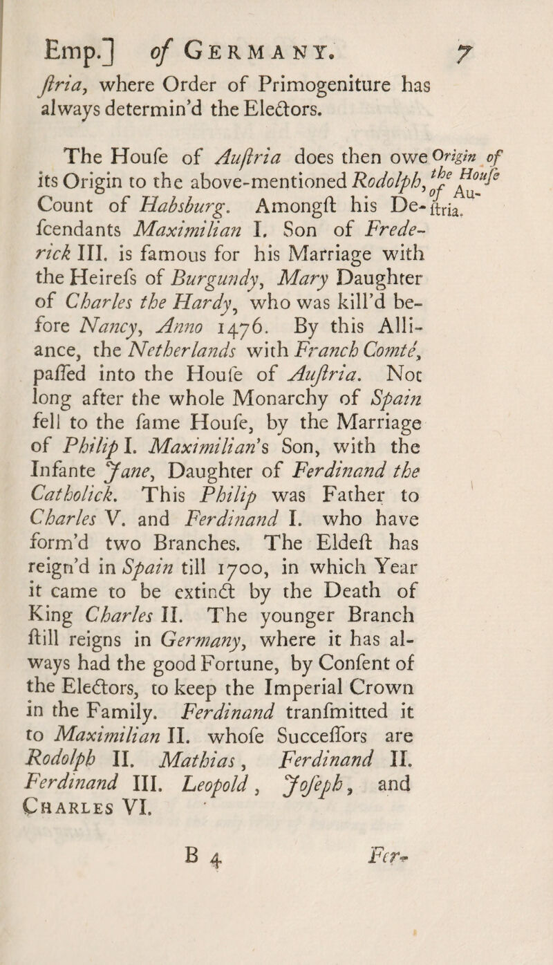 firia, where Order of Primogeniture has always determin’d the Electors. The Houfe of Aufiria does then owe Origin of its Origin to the above-mentioned Rodolph^6 Count of Habsburg. Amongft his De-^ fcendants Maximilian I, Son of Frede¬ rick III. is famous for his Marriage with the Heirefs of Burgundy, Mary Daughter of Charles the Hardy, who was kill’d be¬ fore Nancy, Anno 1476. By this Alli¬ ance, the Netherlands with Branch Comte, pafled into the Houfe of Aufiria. Not long after the whole Monarchy of Spain fell to the fame Houfe, by the Marriage of Philip I. Maximilian s Son, with the Infante Jane, Daughter of Ferdinand the Catholick. This Philip was Father to Charles V. and Ferdinand I. who have form’d two Branches. The Eldeft has reign’d m Spain till 1700, in which Year it came to be extindt by the Death of King Charles II. The younger Branch ftill reigns in Germany, where it has al¬ ways had the good Fortune, by Confent of the Electors, to keep the Imperial Crown in the Family. Ferdinand tranfmitted it to Maximilian II. whofe Succeffors are Rodo/ph II. Mathias, Ferdinand II. Ferdinand III. Leopold, Jofephy and Charles VI,