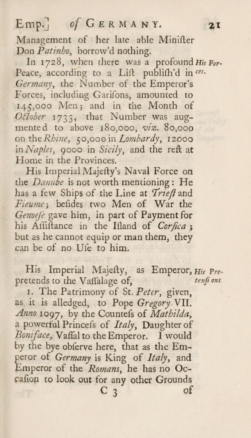 Management of her late able Minifter Don Patinho, borrow’d nothing. In 1728, when there was a profound His For- Peace, according to a Lift publifh’d inces9 Germany, the Number of the Emperor’s Forces, including Garifons, amounted to 145,000 Men y and in the Month of October 1733, that Number was aug¬ mented to above 180,000, viz. 80,000 on thz Rhine, 50,000 in Lombardy, 12000 in Naples, 9000 in Sicily, and the reft at Home in the Provinces. His Imperial Majefty’s Naval Force on the Danube is not worth mentioning: He has a few Ships of the Line at Friefl and Fieume> befides two Men of War the Genoefe gave him, in part of Payment for his Affiftance in the Ifland of Corfica y but as he cannot equip or man them, they can be of no Ufe to him* H is Imperial Majefty, as Emperor, His Pre- pretends to the Vaffalage of, tenfions 1. The Patrimony of St. Peter, given, as it is alledged, to Pope GregoryJVIL Anno 1097, by Countefs of Mathilda, a powerful Princefs of Italy, Daughter of Boniface, Vafial to the Emperor. I would by the bye obferve here, that as the Em¬ peror of Germany is King of Italy, and Emperor of the Romans, he has no Oc- cafion to look out for any other Grounds C 3 of