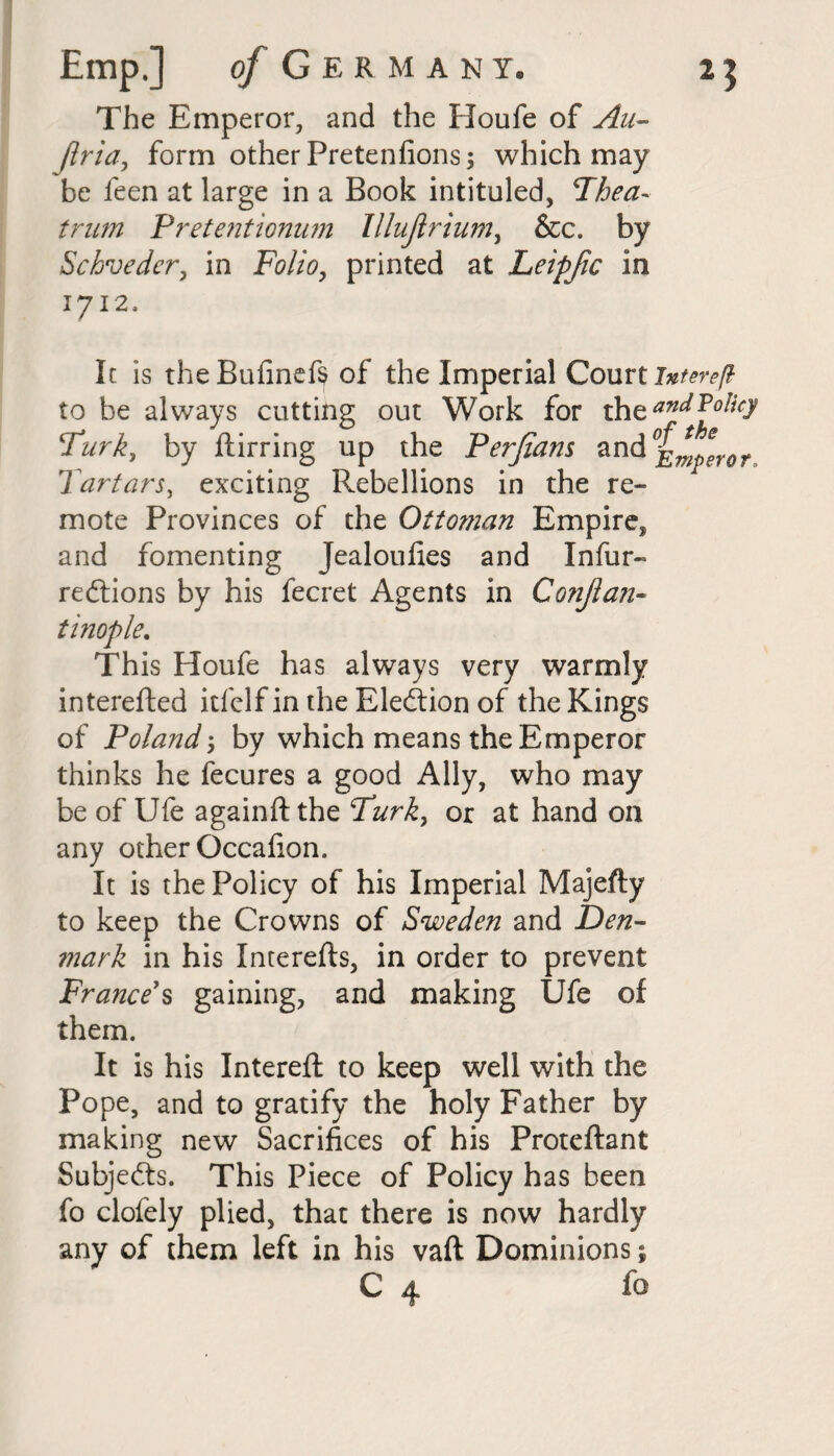 of Germany. The Emperor, and the Houfe of Au- Jlria, form other Pretenfions; which may be feen at large in a Book intituled, Then- trim Pretentionum lllujlrium, &c. by Schveder, in Folio, printed at Leipfic in 1712. It is the Bufinefs of the Imperial Court intereft to be always cutting out Work for th q and Policy Turk, by ftirring up the Perfiam and Emperor, Tartars, exxiting Rebellions in the re¬ mote Provinces of the Ottoman Empire, and fomenting Jealoufies and Infur- redlions by his fecret Agents in Conflan- tinople. This Houfe has always very warmly interefted itfclf in the Election of the Kings of Poland by which means the Emperor thinks he fecures a good Ally, who may be of Ufe againft the Turk, or at hand on any other Occalion. It is the Policy of his Imperial Majefty to keep the Crowns of Sweden and Den¬ mark in his Interefts, in order to prevent France's gaining, and making Ufe of them. It is his Intereft to keep well with the Pope, and to gratify the holy Father by making new Sacrifices of his Proteftant Subjects. This Piece of Policy has been fo clofely plied, that there is now hardly any of them left in his vaft Dominions; C 4 fo