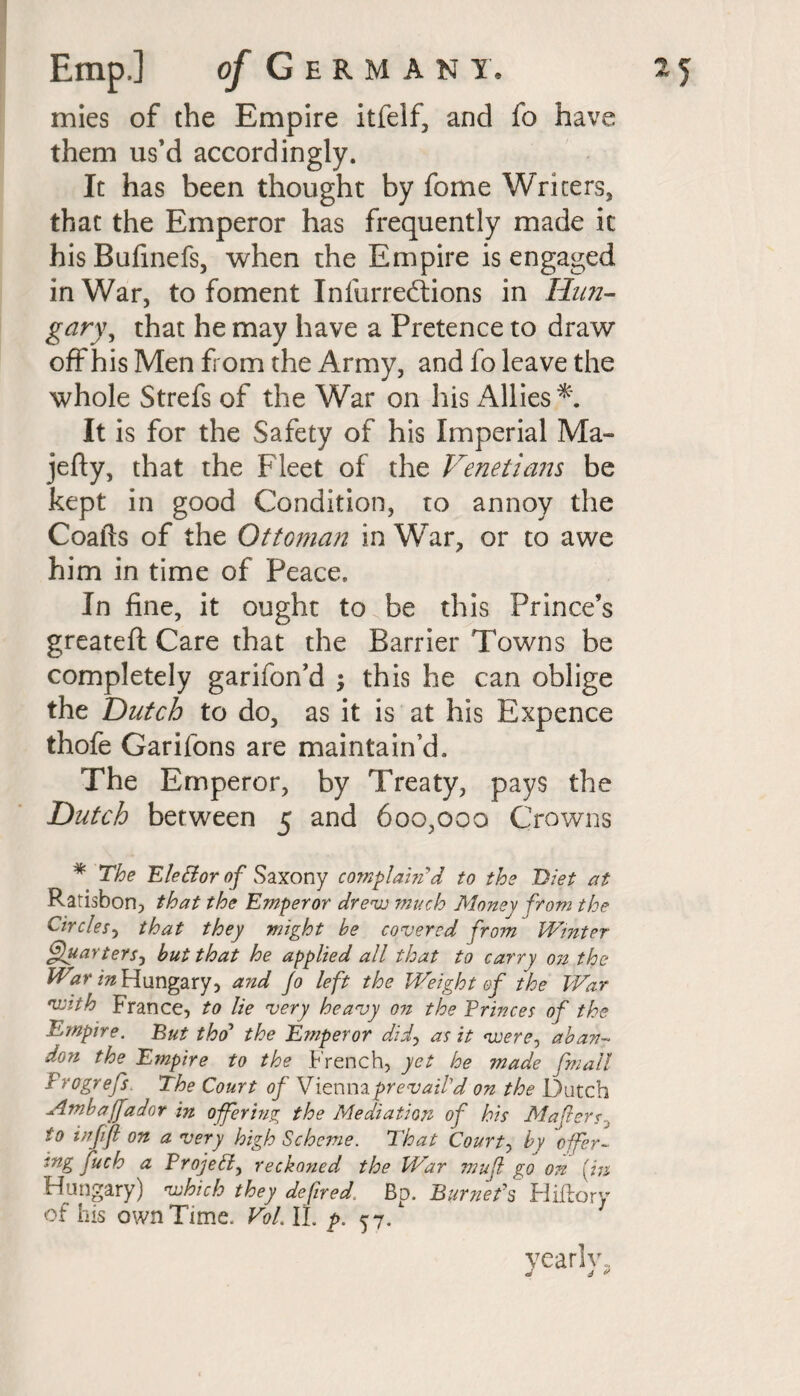 mies of the Empire itfelf, and fo have them us’d accordingly. It has been thought by fome Writers, that the Emperor has frequently made it hisBufinefs, when the Empire is engaged in War, to foment Infurreftions in Hun¬ gary y that he may have a Pretence to draw off his Men from the Army, and fo leave the whole Strefs of the War on his Allies*. It is for the Safety of his Imperial Ma- jefty, that the Fleet of the Venetians be kept in good Condition, to annoy the Coafts of the Ottoman in War, or to awe him in time of Peace. In fine, it ought to be this Prince’s greateft Care that the Barrier Towns be completely garifon’d ; this he can oblige the Dutch to do, as it is at his Expence thofe Garifons are maintain’d. The Emperor, by Treaty, pays the Dutch between 5 and 600,000 Crowns * The Eletior of Saxony complain'd to the Diet at Ratisbon, that the Emperor drew much Money from the Circles, that they might he covered from Winter ffuarterS) but that he applied all that to carry on the War in Hungary, and fo left the Weight of the War •with France, to lie very heavy on the Princes of the Empire. But tho’ the Emperor did, as it were, aban¬ don the Empire to the French, yet he made fmall Frogrefs. The Court of Viennaprevail’d on the Dutch -Ambaffador in offering the Mediation of his MafersJ to inf ft on a very high Scheme. That Courts hy offer¬ ing fuch a Project, reckoned the War mu ft go on [in Hungary) which they defired, Bp. Burnet's Hiftory of his own Time. Vol. II. p. 57/ ?