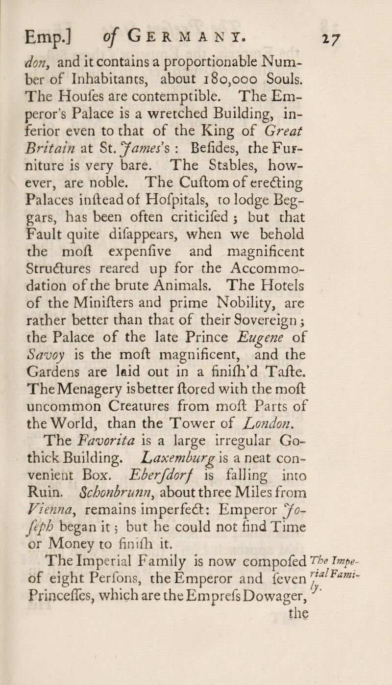 dony and it contains a proportionable Num- ber of Inhabitants, about 180,000 Souls. The Houfes are contemptible. The Em¬ peror's Palace is a wretched Building, in¬ ferior even to that of the King of Great Britain at St. James s : Befides, the Fur¬ niture is very bare. The Stables, how¬ ever, are noble. The Cuftom of erecting Palaces inftead of Hofpitals, to lodge Beg¬ gars, has been often criticifed ; but that Fault quite difappears, when we behold the mofl expenfive and magnificent Structures reared up for the Accommo¬ dation of the brute Animals. The Hotels of the Minifters and prime Nobility, are rather better than that of their Sovereign ; the Palace of the late Prince Eugene of Savoy is the mofl: magnificent, and the Gardens are laid out in a finifh’d Tafte. TheMenagery isbetter ftored with the mofl: uncommon Creatures from mofl Parts of the World, than the Tower of London. The Favorita is a large irregular Go- thick Building. Laxemburg is a neat con¬ venient Box. Eberfdorf is falling into Ruin. Schonbrunny about three Miles from Vienna, remains imperfeft: Emperor Jo- feph began it 5 but he could not find Time or Money to finifli it. The Imperial Family is now compofed The Tmpe of eight Perfons, the Emperor and feven r2a^Famt Princeffes, which are the Emprcfs Dowager,