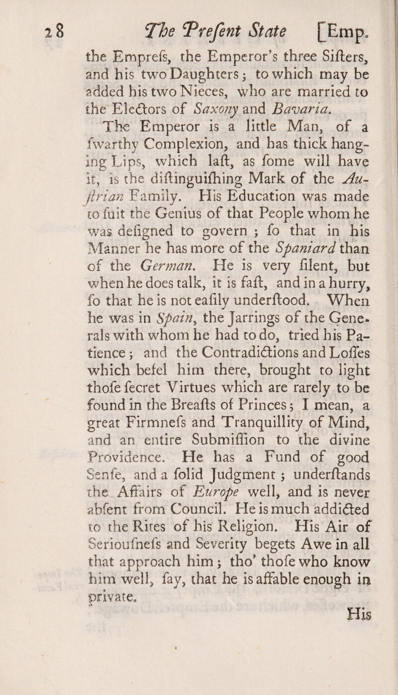 the Bmprefs, the Emperor's three Sifters., and his two Daughters; to which may be added his two Nieces, who are married to the Ele&ors of Saxony and Bavaria. The Emperor is a little Man, of a fwarthy Complexion, and has thick hang¬ ing Lips, which laft, as fome will have it, is the diftinguifhing Mark of the Au- ftrian Family. His Education was made co fuit the Genius of that People whom he was defigned to govern ; fo that in his Manner he has more of the Spaniard than of the German. He is very filent, but when he does talk, it is faft, and in a hurry, fo that he is not eafily underftood. When he was in Spainy the jarrings of the Gene* rals with whom he had to do, tried his Pa¬ tience ; and the Contradidtions and Loffes which befel him there, brought to light thofefecret Virtues which are rarely to be found in the Breafts of Princes 5 I mean, a great Firmnefs and Tranquillity of Mind, and an entire Submiffion to the divine Providence. He has a Fund of good Senfe, and a folid Judgment; underftands the Affairs of Europe well, and is never ahfent from Council. He is much addidted to the Rites of his Religion. His Air of Serioufnefs and Severity begets Awe in all that approach him; tho* thofe who know him well, fay, that he is affable enough in private.