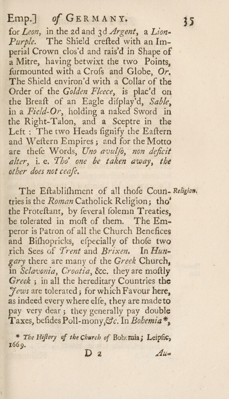 for Leon, in the 2d and 3d Argent, a Lion- Purple. The Shield crefted with an Im¬ perial Crown clos’d and rais'd in Shape of a Mitre, having betwixt the two Points,, furmounted with a Crofs and Globe, Or. The Shield environ’d with a Collar of the Order of the Golden Fleece, is plac'd on the Bread: of an Eagle difplay’d, Sable, in a Field-0r, holding a naked Sword in the Right-Talon, and a Sceptre in the Left : The two Heads fignify the Eaftern and Weftern Empires; and for the Motto are thefe Words, Uno avulfo, non deficit alter, i. e. Tho one be taken away, the other does not ceafe. The Eftablifhment of all thofe Couri-Rtlipon tries is the Roman Catholick Religion 5 tho* the Proteftant, by feveral folemn Treaties* be tolerated in mod: of them. The Em¬ peror is Patron of all the Church Benefices and Biflhopricks, efpecially of thofe two rich Sees of Trent and Brixen* In Hun- • gary there are many of the Greek Church* in Sclavonia, Croatia, &c. they are moftly Greek ; in all the hereditary Countries the yews are tolerated 5 for which Favour here* as indeed every where elfe, they are madeto pay very dear ; they generally pay double Taxes, befides Poll-mony,GV. In Bohemia % * The Hijlory of the Church of Bohc mia; Leipftc* 1669.