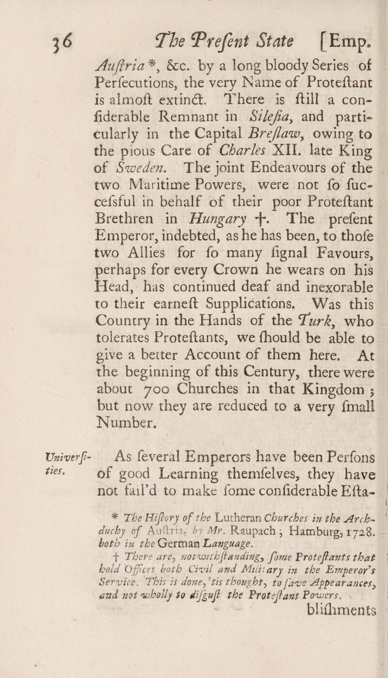 Auftria &c. by a long bloody Series of Perfecutions, the very Name of Proteftant is aim oft extindl. There is ftill a con- fiderabie Remnant in Si left a y and parti® cularly in the Capital Brejlaw, owing to the pious Care of Charles XII. late King of Sweden. The joint Endeavours of the two Maritime Powers, were not fo fac¬ ed sful in behalf of their poor Proteftant Brethren in Hungary +. The prefent Emperor, indebted, as he has been, to thofe two Allies for fo many fignal Favours, perhaps for every Crown he wears on his Head, has continued deaf and inexorable to their earned; Supplications. Was this Country in the Hands of the cTurky who tolerates Proteftants, we fhould be able to give a better Account of them here. At the beginning of this Century, there were about 700 Churches in that Kingdom 5 but now they are reduced to a very fmall Number. As feveral Emperors have been Perfons of good Learning themfelves, they have not fail’d to make fome confiderable Efta- * The Hifiory of the Lutheran Churches in the Arch- duchy of Auftria,, by Mr. Raupach, Hamburg, 1728. both in the German Language, f There are0 notvMthftandingy fome Protefiants that hold 'Offices both Civil and Military in the Emperor’s Service. This is done, ’tis thought, to fave Appearances? and not wholly to difgufl the Proteftant Powers. blifhments