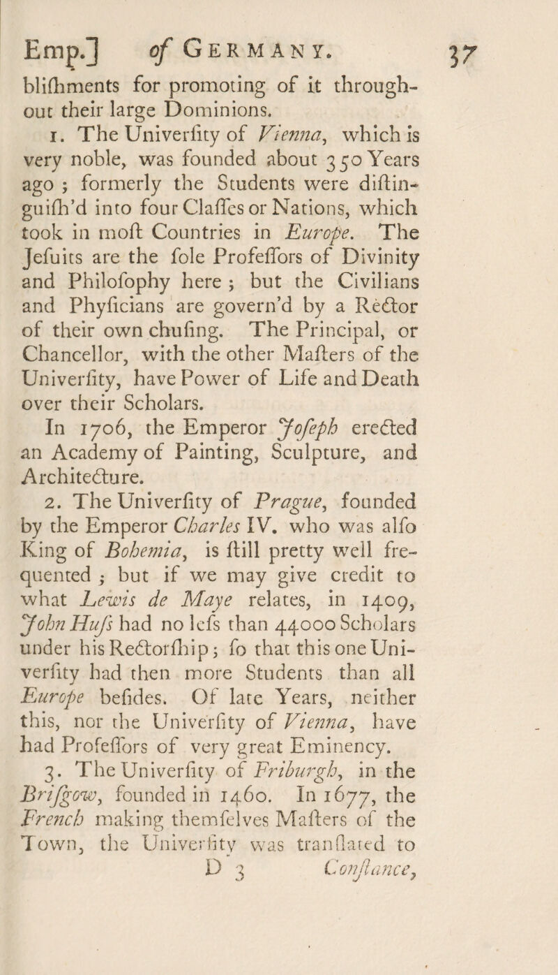blifhments for promoting of it through¬ out their large Dominions. 1. The Univerfity of Vienna, which is very noble, was founded about 3 50 Years ago ; formerly the Students were difiin- guifh’d into four Clafies or Nations, which took in moft Countries in Europe. The Jefu its are the foie Profeffors of Divinity and Philofophy here ; but the Civilians and Phyficians are govern’d by a Redlor of their own chufing. The Principal, or Chancellor, with the other Mailers of the Univerfity, have Power of Life and Death over their Scholars. In 1706, the Emperor Jofeph eredted an Academy of Painting, Sculpture, and Architecture. 2. The Univerfity of Prague, founded King of Bohemia, is ftill pretty well fre¬ quented ; but if we may give credit to what Lewis de Maye relates, in 1409, JohnHuJ's had no lefs than 44000 Scholars under his Redtorlhip; fo that this one Uni¬ verfity had then more Students than all j Fair ope befides. Of late Years, neither this, nor the Univerfity of Vienna, have had Profeffors of very great Eminency. 3. The Univerfity of Friburgh, in the Brifgow, founded in 1460. In 1677, the French making themfelves Mailers of the T own, the Univerfity was Iran dated to D 3 Conjlunce,