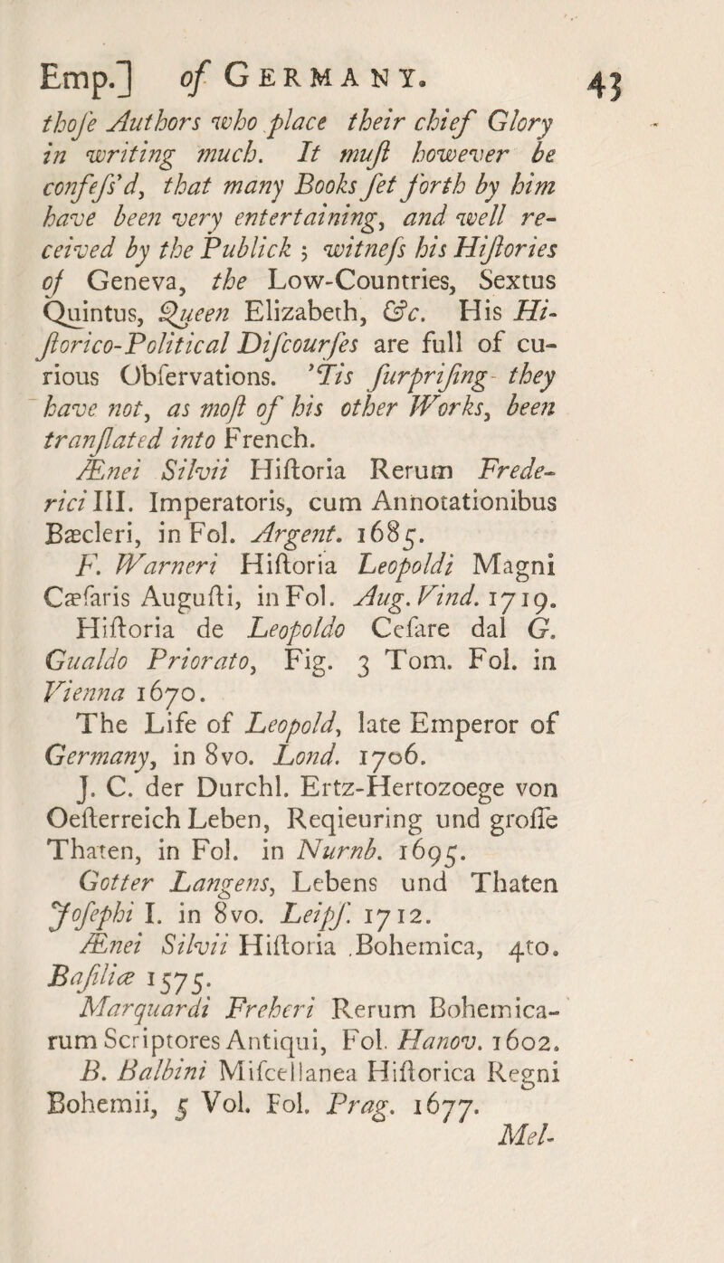 thofe Authors who place their chief Glory in writing much. It nwft however be confefs'd, that many Books fet forth by him have been very entertaining, and well re¬ ceived by the Publick ; witnefs his Hifories oj Geneva, the Low-Countries, Sextus Quintus, £>ueen Elizabeth, &c. His Hi- forico-Political Difcourfes are full of cu¬ rious Obfervations. )(Tis furprifng they have not, as moft of his other Works, been tranfated into French. Mnei Silvii Hiftoria Rerun] Frede- rici III. Imperatoris, cum Annotationihus Baecleri, in FoL Argent. 1685. F. Warneri Hiftoria Leopoldi Magni Caefaris Augufti, inFol. Aug. Find. 17ige Hiftoria de Leopoldo Cefare dal G. Gualdo Prior at o, Fig. 3 Tom. Fob in Vienna 1670. The Life of Leopold, late Emperor of Germany, in 8vo. Lond. 1706. J. C. der Durchl. Ertz-Hertozoege von Oefterreich Leben, Reqieuring und grolTe Thaten, in Fol. in Numb. 1695. Got ter Langens, Lebens und Thaten Jofephi I. in 8vo. Leipf 1712. /.Enei Silvii Hiftoria .Bohemica, 4to9 Bafilice 15 75. Marquardi Freheri Rerum Bohemica- rum Scriptores Antiqui, Fol. Hanov. 1602, B. Balbini Mifcelianea Hiftorica Regni Bohemii, 5 Vob Fob Brag. 1677. Mel-