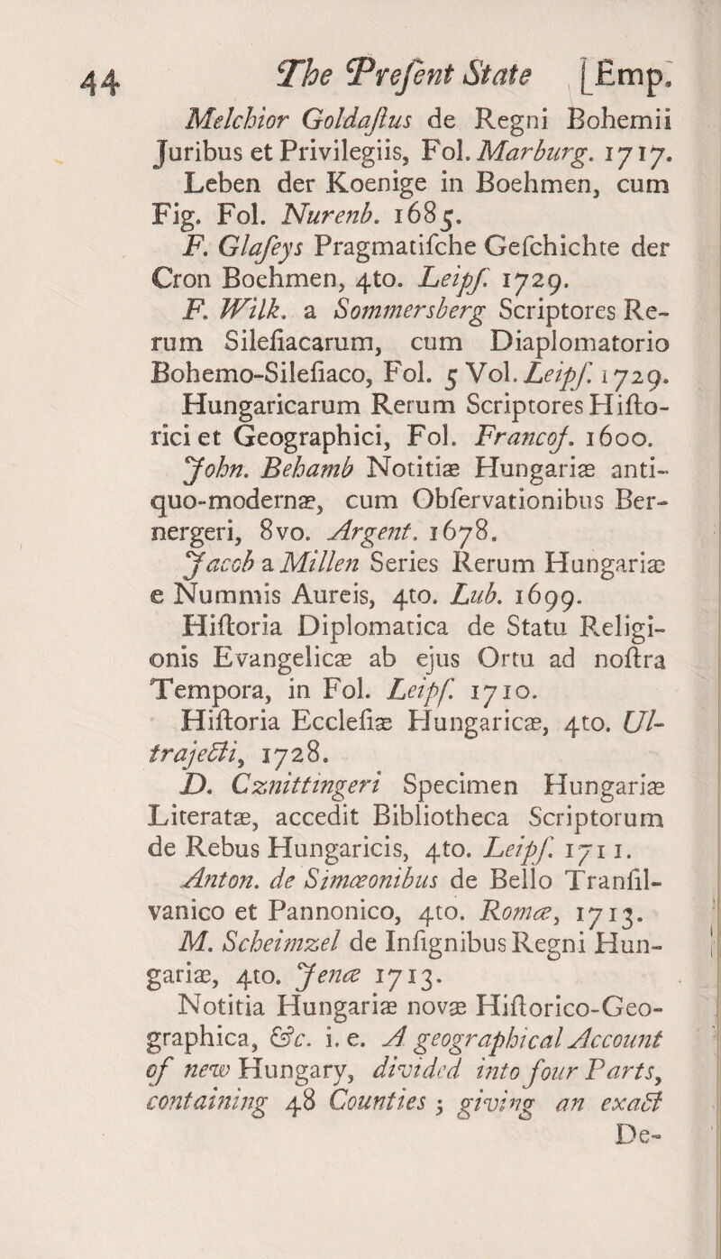 Melchior Goldajlus de Regni Rohemii Juribus et Privileges, Fol.Marburg. 1717, Leben der Koenige in Boehmen, cum Fig. Fob Nurenb. 1685. F. Glafeys Pragmatifche Gefchichte der Cron Boehmen, 410. Leipf 1729. F, Wilk. a Sommersberg Scriptores Re¬ rum Silefiacarum, cum Diaplomatorio Bohemo-Silefiaco, Fol. 5 Vob Leipf. 1729. Hungaricarum Rerum Scriptores FIifto- riciet Geographic!, Fob FrancoJ. 1600. John. Behamb Notitke Hungarias anti- quo-modernas, cum Gbfervationibus Ber- nergeri, 8vo. Argent. 1678. Jacob & Milieu Series Rerum Hungarias e Nummis Aureis, 4m. Lub. 1699. Hiftoria Diplomatica de Statu Religi- onis Evangelical ab ejus Ortu ad noftra Tempera, in Fol. Leipf] 1710. Hiftoria Ecclefi^ Hungaricas, 4to. UP trajedli, 1728. D. Cznittingeri Specimen Hungarian Literatae, accedit Bibliotheca Scriptorum de Rebus Hungaricis, 4to. Leipf. 1711. Anton. de Simceonibus de Bello Tranftl- vanico et Pannonico, 4:0. Roma, 1713* Me Scheimzel de Infignibus Regni Hun- gariae, 4m. Jena 1713. Notitia Hungarias novas Hiftorico-Geo- graphica, &c. i. e. A geographical Account of new Hungary, divided into four Parts, containing 48 Counties 3 giving an exaCt De-