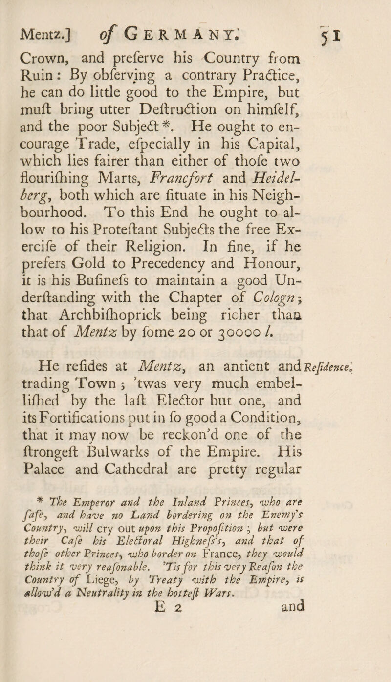 Crown, and preferve his Country from Ruin: By obferving a contrary Pradtice, he can do little good to the Empire, but muft bring utter Deftrudtion on himfelf, and the poor Subjedt *. He ought to en¬ courage Trade, efpecially in his Capital, which lies fairer than either of thofe two flourifhing Marts, Francfort and Heidel¬ berg, both which are fituate in his Neigh¬ bourhood. To this End he ought to al¬ low to his Proteftant Subjedts the free Ex- ercife of their Religion. In fine, if he prefers Gold to Precedency and Honour, it is his Bufinefs to maintain a good Un- derftanding with the Chapter of Cologne that Archbifhoprick being richer thau that of Mentz by fome 20 or 30000 /. He refides at Mentz, an antient and Refidence trading Town ; dwas very much embel- lifhed by the laft Eledtor but one, and its Fortifications put in fo good a Condition, that it mav now be reckon'd one of the j ftrongeft Bulwarks of the Empire. His Palace and Cathedral are pretty regular * The Emperor and the Inland Princes, who are fafe, and have no La7id bordering on the Enem/s Country, will cry out upon this Propofitwi j but were their Cafe his Eletdoral Highnefs’s, and that of thofe other Princes, who border on France, they would think it very reafonable. ’Tis for this very Reafon the Country of Liege, by Treaty with the Empire, is allow'd a Neutrality in the hottefl Wars. E 2 and