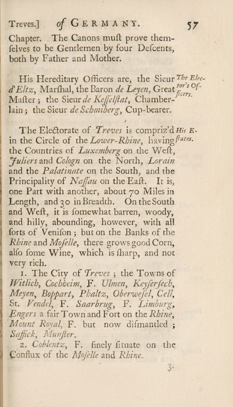 Chapter. The Canons muft prove them- felves to be Gentlemen by four Defcents, both by Father and Mother. His Hereditary Officers are, the Sieur d’Eltz, Marftial, the Baron de Leyen, Great 2^°^ Mafter; the Sieur de KeJJelftat, Chamber-' lain; the Sieur de Schmiberg, Cup-bearer. The Electorate of Treves is compriz'd His e- in the Circle of the Lower-Rhine, having ftates» the Countries of Luxemberg on the Weft, yuliers and Cologn on the North, Lorain ; and the Palatinate on the South, and the . Principality of Naffau on the Baft. It is, i one Part with another, about jo Miles in Length, and 30 in Breadth. OntheSouth and Weft, it is fomewhat barren, woody, and hilly, abounding, however, with all forts of Venifon ; but on the Banks of the Rhine and Mofelle, there grows good Corn, alfo fome Wine, which is (harp, and not very rich. 1. The City of Treves ; the Towns of Witlich, Cochheim, F. Ulmen, Keyferfech, Meyen, Boppart, Phaltz, Oberwefel, Cell, St. Vendel, F. Saarbrug, F. Limburg, Hungers a fair Town and Fort on the Rhine, 1 Mount Royal, F. but now difmantled ; ii Sajfick, Murjier. 2. Coblentz, F. finely fituate on the ij Conflux of the Mofelle and Rhine„